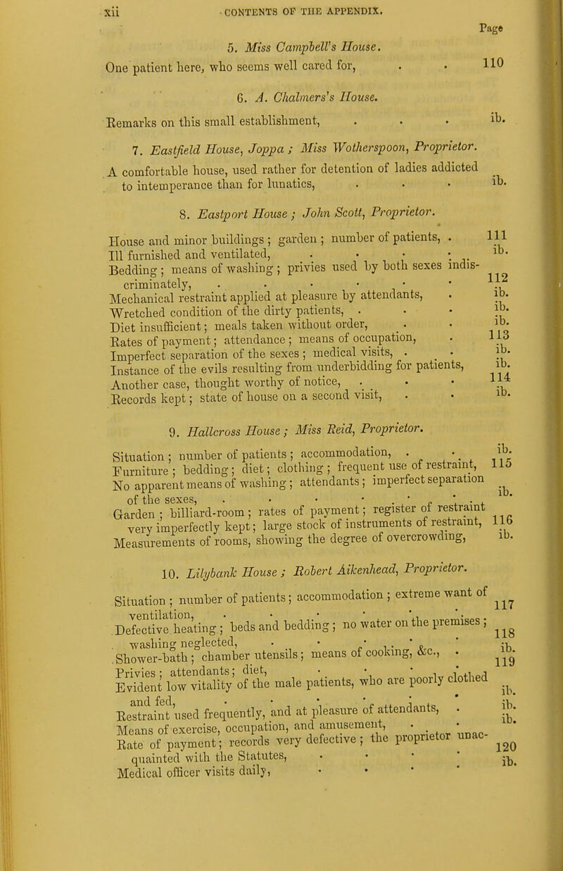 Page 5. Miss CampbelVs House. One patient here, wlio seems well cared for, . • HO Q. A. Chalmerses House. Eemarks on this small establishment, . . . ib. 7. Eastjield House, Joppa ; Miss Wotherspoon, Proprietor. A comfortable house, used rather for detention of ladies addicted to intemperance than for lunatics, . . . ib. 8. Eastport House ; John Scott, Proprietor. House and minor buildings ; garden ; number of patients, . Ill 111 furnished and ventilated, . . • ' . Bedding; means of washing ; privies used by both sexes indis- criminately, . . • • • • Mechanical restraint applied at pleasure by attendants, . ib. Wretched condition of the dirty patients, ' ' ' ^y Diet insufficient; meals taken without order, • lO- Eates of payment; attendance ; means of occupation, . 113 Imperfect separation of the sexes ; medical visits, . . lo- Instance of the evils resulting from underbidding for patients, ib. Another case, thought worthy of notice, _ . • 11* Eecords kept; state of house on a second visit, . • ib. 9. Hallcross House ; Miss Eeid, Proprietor. Situation ; number of patients ; accommodation, . . Furniture; bedding; diet; clothing; frequent use of restraint, 115 No apparent means of washing; attendants; imperfect separation _^ of the sexes, . • • • . ,' n • i. ' Garden ; billiard-room; rates of payment; register of restraint very imperfectly kept; large stock of instruments of restramt, lib Measurements of rooms, showing the degree of overcrowding, ib. 10. Lilybanh House ; Robert Aikenhead, Proprietor. Situation ; number of patients; accommodation ; extreme want of DeMvf Eting ;■ beds and bedding; no water on the premises; . washing neglected, . • - ' ' . Shower-bath; chamber utensils; means of cooking, &c., . ^ib^- Privies; attendants; diet, . • • , i'xi,„j Evident low vitality of the male patients, who are poorly clothed ^^^^ Eestriint used frequently, and at pleasure of attendants, . ib. Mfans of exercise, occupation, and amusement, . • £e of payment'; records very defective; the proprietor unac- quainted with the Statutes,  * * ' ib. Medical officer visits daily, . • • *