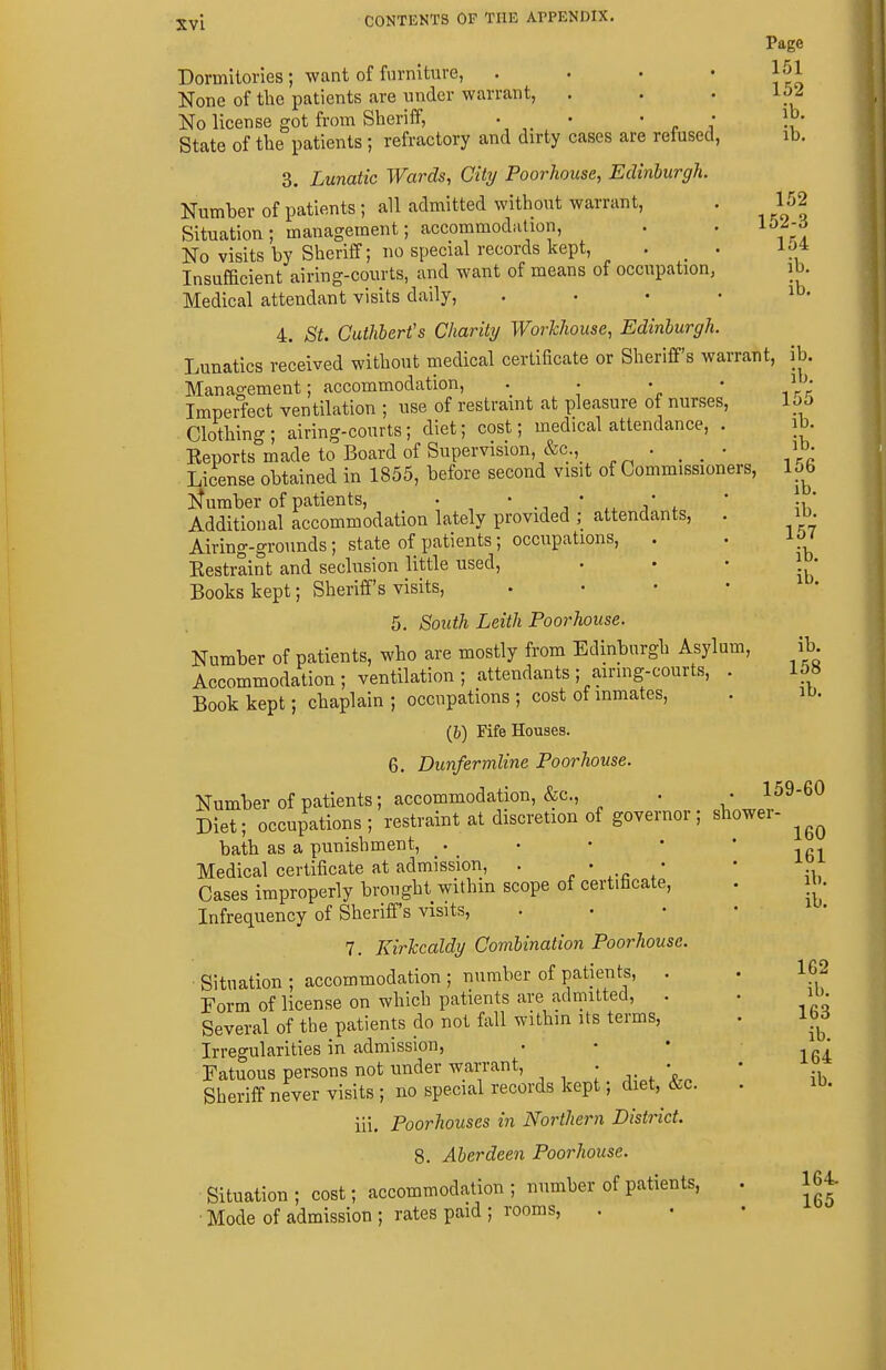 Page Dormitories; want of fiirniture, • * * * None of the patients are under warrant, . . . Ip2 No license got from Sheriff, *  r i -i State of the patients ; refractory and dirty cases are refused, ib. 3. Lunatic Wards, Citrj Poorhouse, Edhiburgh. Number of patients; all admitted without warrant, . 152 Situation; management; accommodation, . . li)^;^ No visits by Sheriff; no special records kept, . _ . iJ* Insufficient airing-courts, and want of means of occupation, ib. Medical attendant visits daily, , . . , ib. 4. St. Cuthbert's Charity Workhouse, Edinburgh. Lunatics received without niedical certificate or Sheriff's warrant, ib. Management; accommodation, .... i • Imperfect ventilation ; use of restraint at pleasure of nurses, loo Clothing ; airing-courts; diet; cost; medical attendance, . ib. Eeports made to Board of Supervision, &c.,_ • . . • License obtained in 1855, before second visit of Commissioners, UQ ]St umber of patients, • ' ., ,* ^ / , * L' Additional accommodation lately provided ; attendants, . ib. Airing-grounds; state of patients; occupations, . . ip ' Kestraint and seclusion little used, . • • | • Books kept; Sheriff's visits, . . • • 5. South Leith Poorhouse. Number of patients, who are mostly from Edinburgh Asylum, ib. Accommodation; ventilation; attendants ;airing-courts, . 158 Book kept; chaplain; occupations; cost of inmates, . ib. (6) Fife Houses. 6. Dunfermline Poorhouse. Number of patients; accommodation, &c., . • 159-60 Diet; occupations; restraint at discretion of governor; shower- bath as a punishment, • ' ' * ' igi Medical certificate at admission, . . . J- Cases improperly brought withm scope of certificate, . ib. Infrequency of Sheriff's visits, . . • • 7. Kirkcaldy Combination Poorhouse. Situation ; accommodation ; number of patients, . . 162 Form of license on which patients are admitted, . • U'- Several of the patients do not fall withm its terms, . 11^5 Irregularities in admission, • • • 164 Fatuous persons not under warrant, . • • Sheriff never visits ; no special records kept; diet, &c. . ib. iii, Poorhouses in Northern District. 8. Aberdeen Poorhouse. Situation ; cost; accommodation ; number of patients, . 164- Mode of admission ; rates paid ; rooms.