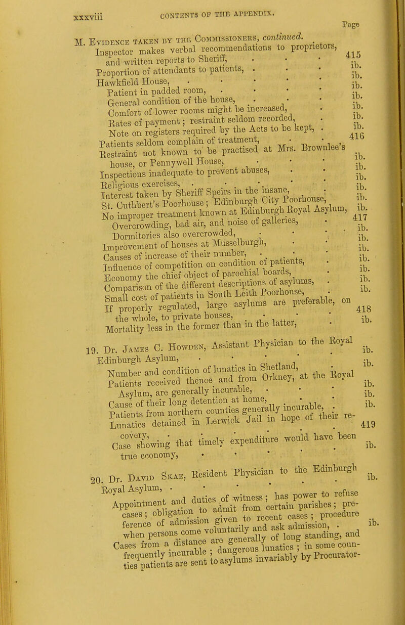 Page M Evidence taken by the Commissioners, continued. iS^eZ makes verbal recommendations to proprietors, and written reports to Sheriff, . • • Proportion of attendants to patients, . . • i.^- Hawkfield House, ' ' * * * ib' Patient in padded room, . • • • * General condition of the house, • • • Comfort of lower rooms might be increased, . o- Rates of payment; restraint seldom recorded . id- Note on registers Required by the Acts to be kept, . ib Patients seldom complain of treatment, • ^ • , Restraint Bot known to be practised at Mrs. Brownlee s house, or Penny well House, • • • ' Inspections inadequate to prevent abuses, . • Pelio-ious exercises, . • •. * * -v^ Interest taken by Sheriff Speirs in the « ' St Cuthbert's Poorhouse; Edinburgh City iooibouse, I; Tmproper treatment kiown at Edinburgh Eoyal Asylum, Overcrowding, bad air, and noise of galleries, Dormitories also overcrowded, • Improvement of houses at Musselburgh, Causes of increase of their number, . • Influence of competition on condition of patients, Economy the chief object of parochial boards, Comparison of the different desenptions of asylums, SmTl cost of patients in South Leith Poorhouse, • I prope^y regulated, large asylums are preferable the whole, to private houses, _ • • . Mortality less in the former than m the lattei, 19. Dr. JAMES C. HowDEN, Assistant Physician to the Eoyal Edinburgh Asylum, • ' . ' .i i' ib Asylum, are generally incurable, • • • Pump of their long detention at home,. * , ;u Lunatics detained m Lerwick Jail m Hope ^ . CaTtSwing that ttoel, expe„dit;re would have W .^^ true economy, 20 Dr. DAvr„ S«b, Eesideut Physician to the Ediuhurgh .^^ cases; o^J^f,^^^^^^^^ i^en to recent cases pvocedme ference of ^^''f ^ .^^„tarilv and ask admission, . ib, when of long standing, and Cases from a distance ^ ; in some coun- tTa&r - totySs invariahl, hy P—- ib. ib. 417 ib. ib. ib. ib. ib. ib. ib. 418