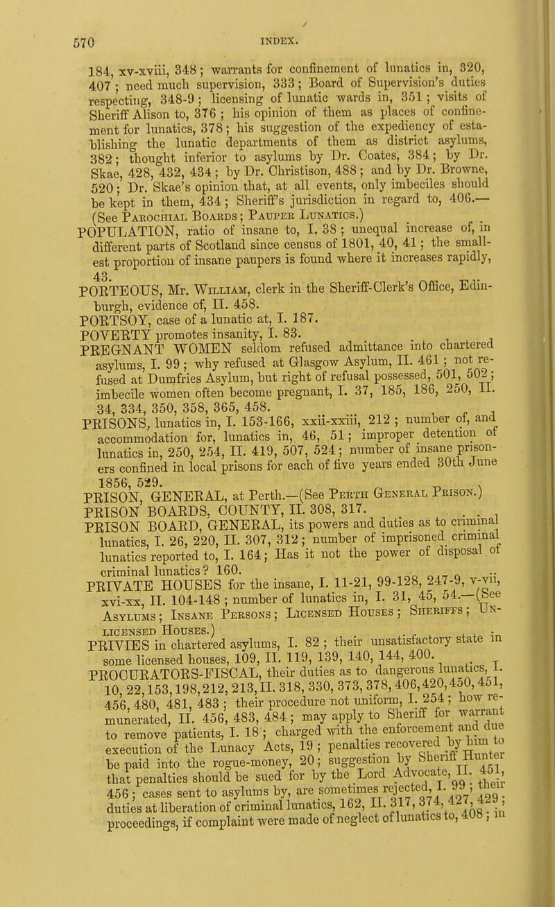 184, xv-xviii, 348; waiTants for confinement of lunatics in, 320, 407; need much supervision, 333; Board of Supervision's duties respecting, 348-9 ; licensing of lunatic wards in, 351 ; visits of Sheriff Alison to, 376 ; his opinion of them as places of confine- ment for lunatics, 378; his suggestion of the expediency of esta- hlishing the lunatic departments of them as district asylums, 382; thought inferior to asylums by Dr. Coates, 384; by Dr. Skae, 428, 432, 434 ; by Dr. Christison, 488 ; and by Dr. Browne, 520; Dr. Skae's opinion that, at all events, only imbeciles should be kept in them, 434; Sheriff's jurisdiction in regard to, 40G.— (See Parochial Boards ; Pauper Lunatics.) POPULATION, ratio of insane to, I. 38 ; unequal increase of, in different parts of Scotland since census of 1801, 40, 41; the small- est proportion of insane paupers is found where it increases rapidly, 43. POETEOTJS, Mr. William, clerk in the Sheriff-Clerk's OfiSce, Edin- burgh, evidence of, II. 458. POETSOY, case of a lunatic at, I. 187. POVERTY promotes insanity, L 83. PEEGNANT WOMEN seldom refused admittance into chartered asylums, I. 99 ; why refused at Glasgow Asylum, II. 461 ; not re- fused at Dumfries Asylum, but right of refusal possessed, 501, 502 ; imbecile women often become pregnant, 1. 37, 185, 186, 250, 11. 34, 334, 350, 358, 365, 458. PEISONS, lunatics in, I. 153-166, xxii-xxiii, 212 ; number of, and accommodation for, lunatics in, 46, 51; improper detention ot lunatics in, 250, 254, IL 419, 507, 524; number of hisane prison- ers confined in local prisons for each of five years ended 30th June 1856, 529. ^ ^ , PEISON, GENEEAL, at Perth.—(See Perth General Prison.] PEISON BOAEDS, COUNTY, IL 308, 317. , . PEISON BOAED, GENEEAL, its powers and duties as to criminal lunatics, I. 26, 220, IL 307, 312; number of imprisoned criminal lunatics reported to, I. 164; Has it not the power of disposal ot criminal lunatics? 160. ^„ « PEIVATB HOUSES for the insane, I. 11-21, 99-128, 247-9, v-vii, xvi-xx, II. 104-148 ; number of lunatics in, I. 31, 45, c»4.—(bee Asylums; Insane Persons; Licensed Houses; Sheriffs; Un- licensed Houses.) r „4-„f„ PEIVIES in chartered asylums, I. 82 ; theu- unsatisfactory state m some licensed houses, 109, IL 119, 139, 140, 144, 400. PEOCUEATOES-FISCAL, their duties as to ^langerous lunatics, i. 10, 22,153,198,212, 213, IL 318, 330, 373, 378,406,420,4o0,451, 456 480 481, 483 ; their procedure not uniform, 1. 254; now re- munerated, IL 456, 483, 484 ; may apply to Sheriff for wai-rant to remove patients, 1. 18 ; charged with the enforcement and due execution of the Lunacy Acts, 19; penalties recovered by h m to be paid into the rogue-money, 20; suggestion by Sheriff Huntei that penalties should be sued for by the Lord Advocate, II. 451, 456 ; cases sent to asylums by, are sometimes rejected i. jy, tneu duties at liberation of criminal lunatics, 162, II. 317, ' ' proceedings, if complaint were made of neglect of lunatics to, 408, lu