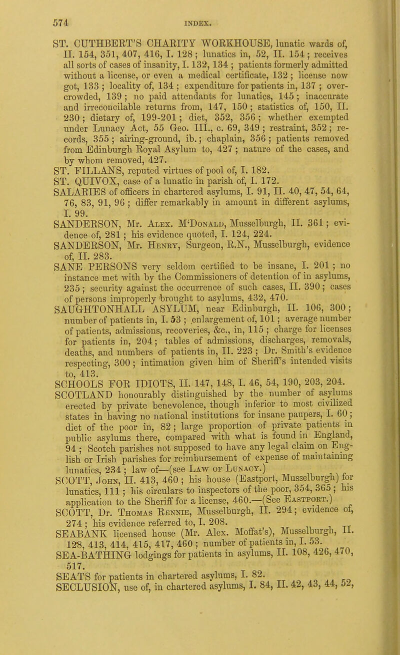 ST. CUTHBEET'S CHARITY WORKHOUSE, lunatic wards of, II. 154, 351, 407, 416, I. 128; lunatics in, 52, II. 154; receives all sorts of cases of insanity, 1.132,134 ; patients formerly admitted without a license, or even a medical certificate, 132 ; license now got, 133 ; locality of, 134 ; expenditure for patients in, 137 ; over- crowded, 139 ; no paid attendants for lunatics, 145 ; inaccurate and irreconcilable returns from, 147, 150; statistics of^ 150, 11. 230; dietary of, 199-201 ; diet, 352, 356 ; whether exempted under Lunacy Act, 55 Geo. III., c. 69, 349 ; restraint, 352; re- cords, 355; airing-ground, ib.; chaplain, 356 ; patients removed from Edinburgh Royal Asylum to, 427 ; nature of the cases, and by whom removed, 427. ST. FILLANS, reputed virtues of pool of, I. 182. ST. QUIVOX, case of a lunatic in parish of, I. 172. SALARIES of ofScers in chartered asylums, I. 91, II. 40, 47, 54, 64, 76, 83, 91, 96 ; differ remarkably in amount in different asylums, I. 99. SANDERSON, Mr. Alex. M'Donald, Musselburgh, IL 361; evi- dence of, 281; his evidence quoted, I. 124, 224. SANDERSON, Mr. Henry, Surgeon, R.N., Musselburgh, evidence of, II. 283. SANE PERSONS very seldom certified to be insane, I. 201 ; no instance met with by the Commissioners of detention of in asylums, 235; security against the occuiTence of such cases, II. 390; cases of persons improperly 'brought to asylums, 432, 470. SAUGHTONHALL ASYLUM, near Edinburgh, II. 106, 300; number of patients in, I. 53 ; enlargement of, 101; average number of patients, admissions, recoveries, &c., in, 115 ; charge for licenses for patients in, 204; tables of admissions, discharges, removals, deaths, and numbers of patients in, II. 223 ; Dr. Smith's evidence respecting, 300; intimation given him of Sheriff's intended visits to, 413. SCHOOLS FOR IDIOTS, IL 147, 148, I. 46, 54, 190, 203, 204. SCOTLAND honourably distinguished by the number of asylums erected by private benevolence, though inferior to most civilized states in having no national institutions for insane paupers, I. 60 ; diet of the poor in, 82; large proportion of private patients in public asylums there, compared with what is found in England, 94 ; Scotch parishes not supposed to have any legal claim on Eng- lish or Irish parishes for reimbursement of expense of maintammg lunatics, 234 ; law of—(see Law of Lunacy.) SCOTT, John, II. 413, 460 ; his house (Eastport, Musselburgh) lor lunatics, 111; his circulars to inspectors of the poor, 354, 365 ; his application to the Sheriff for a license, 460.—(See Eastport.) SCOTT, Dr. Thomas Rennie, Musselburgh, II. 294; evidence of, 274 ; his evidence referred to, 1. 208. SEABANK licensed house (Mr. Alex. Moffat's), Musselburgh, 11. 128, 413, 414, 415, 417, 460 ; number of patients in, I. 53. SEA-BATHING lodgings for patients in asylums, II. 108, 426, 470, 517. SEATS for patients in chartered asylums, I. 82. SECLUSION, use of, in chartered asylums, I. 84, II. 42, 43, 44, bJ,