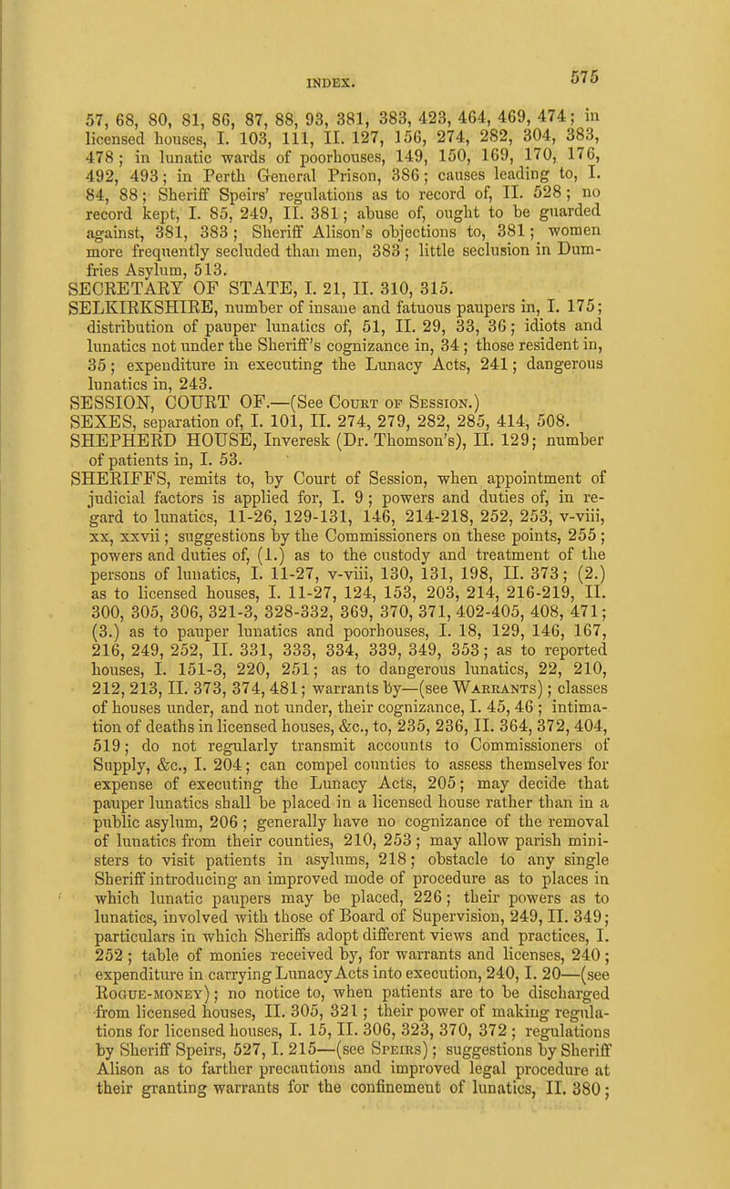 57, 68, 80, 81, 86, 87, 88, 93, 381, 383, 423, 464, 469, 474; m licensed houses, I. 103, 111, II. 127, 156, 274, 282, 304, 383, 478 ; in lunatic wards of poorhouses, 149, 150, 169, 170, 176, 492, 493; in Perth General Prison, 386; causes leading to, I. 84, 88; Sheriff Speirs' regulations as to record of, II. 528; no record kept, I. 85, 249, II. 381; abuse of, ought to he guarded against, 381, 383; Sheriff Alison's objections to, 381;_ women more frequently secluded than men, 383 ; little seclusion in Dum- fries Asylum, 513, SECRETAEY OF STATE, I. 21, II. 310, 315. SELKIEKSHIEE, number of insane and fatuous paupers in, I. 175; distribution of pauper lunatics of, 51, II. 29, 33, 36; idiots and lunatics not under the Sheriff's cognizance in, 34 ; those resident in, 35; expenditure in executing the Lunacy Acts, 241; dangerous lunatics in, 243. SESSION, COURT OF.—(See Court op Session.) SEXES, separation of, I. 101, 11. 274, 279, 282, 285, 414, 508. SHEPHERD HOUSE, Inveresk (Dr. Thomson's), II. 129; number of patients in, 1. 53. SHERIFFS, remits to, by Court of Session, when appointment of judicial factors is applied for, I. 9 ; powers and duties of, in re- gard to lunatics, 11-26, 129-131, 146, 214-218, 252, 253, v-viii, XX, xxvii; suggestions by the Commissioners on these points, 255 ; powers and duties of, (1.) as to the custody and treatment of the persons of lunatics, I. 11-27, v-viii, 130, 131, 198, II. 373; (2.) as to licensed houses, I. 11-27, 124, 153, 203, 214, 216-219, II. 300, 305, 306, 321-3, 328-332, 369, 370, 371, 402-405, 408, 471; (3.) as to pauper lunatics and poorhouses, I. 18, 129, 146, 167, 216, 249, 252, II. 331, 333, 334, 339, 349, 353; as to reported houses, 1. 151-3, 220, 251; as to dangerous lunatics, 22, 210, 212, 213, II. 373, 374, 481; warrants by—(see Warrants) ; classes of houses under, and not under, their cognizance, I. 45, 46 ; intima- tion of deaths in licensed houses, &c., to, 235, 236, II. 364, 372,404, 519; do not regularly transmit accounts to Commissioners of Supply, &c., I. 204; can compel counties to assess themselves for expense of executing the Lunacy Acts, 205; may decide that pauper lunatics shall be placed in a licensed house rather than in a public asylum, 206 ; generally have no cognizance of the removal of lunatics from their counties, 210, 253; may allow parish mini- sters to visit patients in asylums, 218; obstacle to any single Sheriff introducing an improved mode of procedure as to places in which lunatic paupers may be placed, 226; their powers as to lunatics, involved with those of Board of Supervision, 249, II. 349; particulars in which Sheriffs adopt different views and practices, I. 252 ; table of monies received by, for warrants and licenses, 240; expenditure in carrying Lunacy Acts into execution, 240,1. 20—(see Rogue-money) ; no notice to, when patients are to be discharged ■from licensed houses, II. 305, 321; their power of making regula- tions for licensed houses, I. 15, II. 306, 323, 370, 372 ; regulations by Sheriff Speirs, 527,1. 215—(see Speirs) ; suggestions by Sheriff Alison as to farther precautions and improved legal procedure at their granting warrants for the confinement of lunatics, II. 380;