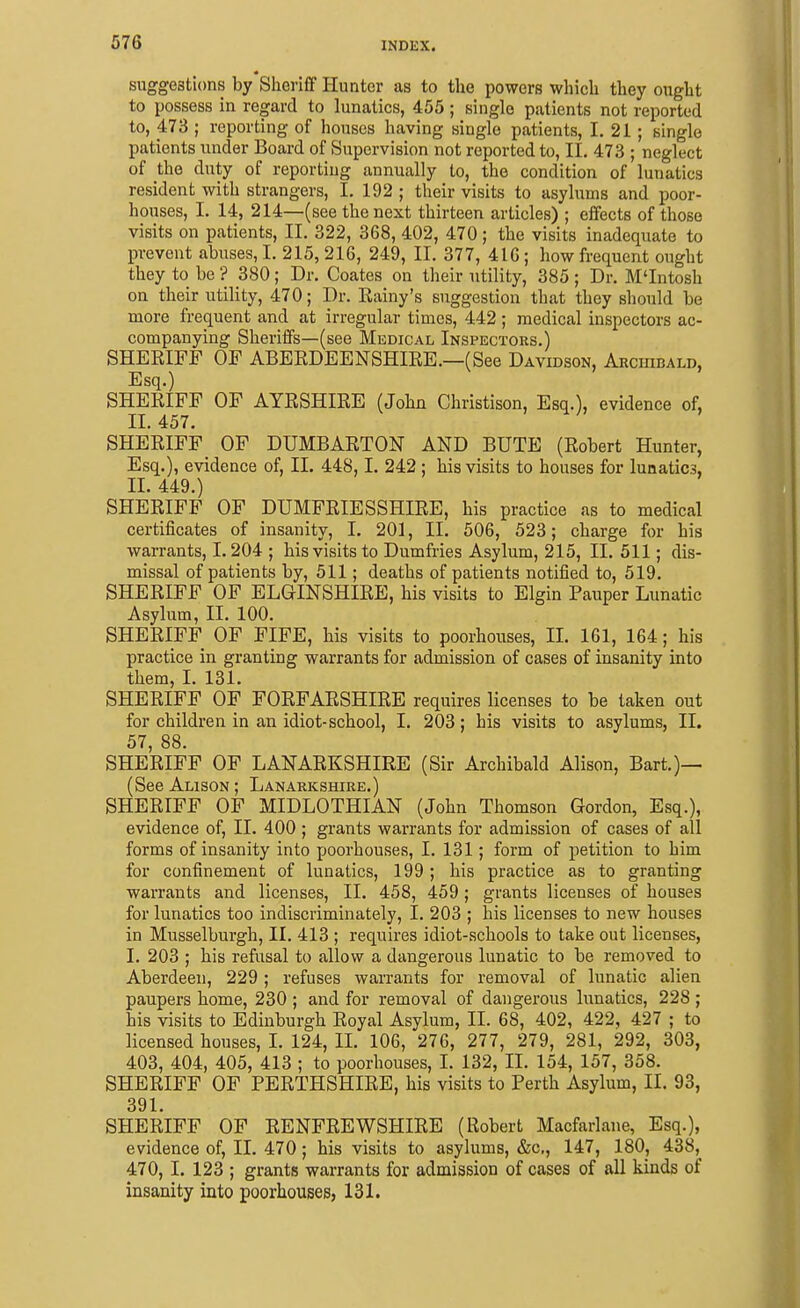 suggestions by Sheriff Hunter as to the powers which they ought to possess in regard to lunatics, 455; single patients not reported to, 473 ; reporting of houses having single patients, 1. 21; single patients under Board of Supervision not reported to, II. 473 ; neglect of the duty of reporting annually to, the condition of lunatics resident with strangers, I, 192 ; their visits to asylums and poor- houses, I. 14, 214—(see the next thirteen articles) ; effects of those visits on patients, II. 322, 368, 402, 470; the visits inadequate to prevent abuses, I. 215,216, 249, II. 377, 416; how frequent ought they to be'? 380; Dr. Coates on their utility, 385; Dr. M'Intosh on their utility, 470; Dr. Eainy's suggestion that they should be more frequent and at irregular times, 442; medical inspectors ac- companying Sheriifs—(see Medical Inspectors.) SHEEIFF OF ABEEDEENSHIRE.—(See Davidson, ARCinnALD, Esq.) SHERIFF OF AYRSHIRE (John Christison, Esq.), evidence of, II. 457. SHERIFF OF DUMBARTON AND BUTE (Robert Hunter, Esq.), evidence of, II. 448,1. 242 : his visits to houses for lunatics, II. 449.) SHERIFF OF DUMFRIESSHIRE, his practice as to medical certificates of insanity, I. 201, 11. 506, 523; charge for his warrants, 1.204 ; his visits to Dumfries Asylum, 215, II. 511; dis- missal of patients by, 511; deaths of patients notified to, 519. SHERIFF OF ELGINSHIRE, his visits to Elgin Pauper Lunatic Asylum, II. 100. SHERIFF OF FIFE, his visits to poorhouses, II. 161, 164; his practice in granting warrants for admission of cases of insanity into them, L 131. SHERIFF OF FORFARSHIRE requires licenses to be taken out for children in an idiot-school, I. 203 ; his visits to asylums, II. 57, 88. SHERIFF OF LANARKSHIRE (Sir Archibald Alison, Bart.)— (See Alison ; Lanarkshire.) SHERIFF OF MIDLOTHIAN (John Thomson Gordon, Esq.), evidence of, II. 400 ; grants warrants for admission of cases of all forms of insanity into poorhouses, I. 131; form of petition to him for confinement of lunatics, 199 ; his practice as to granting warrants and licenses, II. 458, 459 ; grants licenses of houses for lunatics too indiscriminately, I. 203 ; his licenses to new houses in Musselburgh, II. 413 ; requires idiot-schools to take out licenses, I. 203 ; his refusal to allow a dangerous lunatic to be removed to Aberdeen, 229; refuses warrants for removal of lunatic alien paupers home, 230 ; and for removal of dangerous lunatics, 228 ; his visits to Edinburgh Royal Asylum, II. 68, 402, 422, 427 ; to licensed houses, I. 124, II. 106, 276, 277, 279, 281, 292, 303, 403, 404, 405, 413 ; to poorhouses, I. 132, II. 154, 157, 358. SHERIFF OF PERTHSHIRE, his visits to Perth Asylum, II. 93, 391. SHERIFF OF RENFREWSHIRE (Robert Macfarlane, Esq.), evidence of, II. 470; his visits to asylums, &c,, 147, 180, 438, 470, I. 123 ; grants warrants for admission of cases of all kinds of insanity into poorhouses, 131.