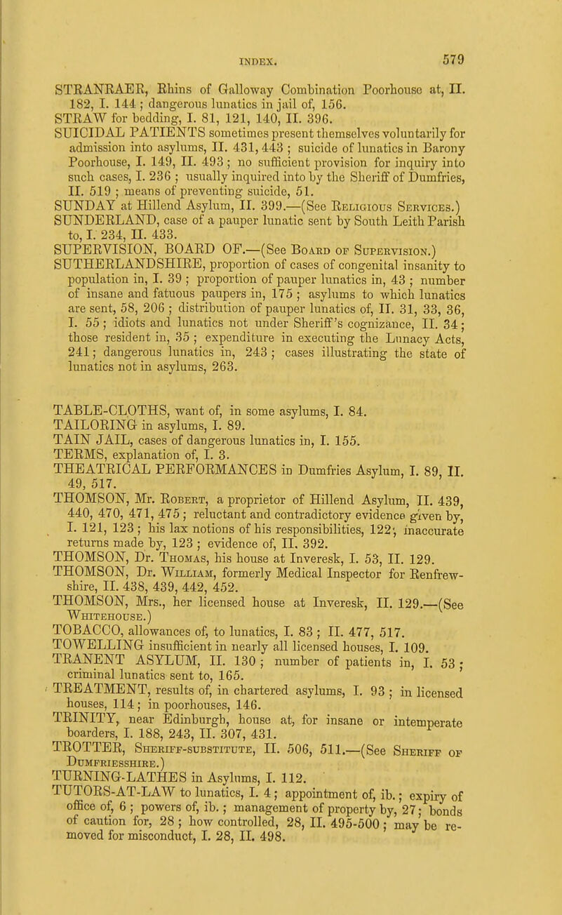 STRANEAER, Rhins of Galloway Combination Poorhousc at, II. 182, I. 144 ; dangerous lunatics in jail of, 156. STRAW for bedding, I. 81, 121, 140, II. 396. SUICIDAL PATIENTS sometimes present themselves voluntarily for admission into asylums, II. 431,443 ; suicide of lunatics in Barony Poorbouse, I. 149, II. 493; no sufficient provision for inquiry into such cases, I. 236 ; usually inquired into by the Sheriff of Dumfries, II. 519 ; means of preventing suicide, 51. SUNDAY at Hillend Asylum, II. 399.—(See Religious Services.) SUNDERLAND, case of a pauper lunatic sent by South Leith Parish to, I. 234, II. 433. SUPERVISION, BOARD OF.—(See Board of Supervision.) SUTHERLANDSHIRE, proportion of cases of congenital insanity to population in, I. 39 ; proportion of pauper lunatics in, 43 ; number of insane and fatuous paupers in, 175 ; asyhims to which lunatics are sent, 58, 206 ; distribution of pauper lunatics of, II. 31, 33, 36, I. 55 ; idiots and lunatics not under Sheriff's cognizance, II. 34; those resident in, 35 ; expenditure in executing the Lunacy Acts, 241; dangerous lunatics in, 243 ; cases illustrating the state of lunatics not in asylums, 263. TABLE-CLOTHS, want of, in some asylums, I. 84. TAILORING in asylums, I. 89. TAIN JAIL, cases of dangerous lunatics in, I. 155. TERMS, explanation of, I. 3. THEATRICAL PERFORMANCES in Dumfries Asylum, I. 89, IL 49, 517. THOMSON, Mr, Robert, a proprietor of Hillend Asylum, II. 439, 440, 470, 471, 475 ; reluctant and contradictory evidence given by, I. 121, 123 ; his lax notions of his responsibilities, 122-, inaccurate returns made by, 123 ; evidence of, II. 392. THOMSON, Dr. Thomas, his house at Inveresk, I. 53, IL 129. THOMSON, Dr. William, formerly Medical Inspector for Renfrew- shire, II. 438, 439, 442, 452. THOMSON, Mrs., her licensed house at Inveresk, II. 129.—(See Whitehouse.) TOBACCO, allowances of, to lunatics, L 83 ; II. 477, 517. TOWELLING insufficient in nearly all licensed houses, I. 109 TRANENT ASYLUM, II. 130 ; number of patients in, L 53 ; criminal lunatics sent to, 165. ' TREATMENT, results of, in chartered asylums, I. 93 ; in licensed houses, 114; in poorhouses, 146. TRINITY, near Edinburgh, house at, for insane or intemperate boarders, L 188, 243, II. 307, 431. TROTTER, Sheriff-substitute, IL 506, 511.—(See Sheriff of Dumfriesshire. ) TURNING-LATHES in Asylums, L 112. TUTORS-AT-LAW to lunatics, I. 4; appointment of, ib.; expiry of office of, 6 ; powers of, ib.; management of property by, 27; bonds of caution for, 28 ; how controlled, 28, II. 495-500; may be re- moved for misconduct, I. 28, II. 498.