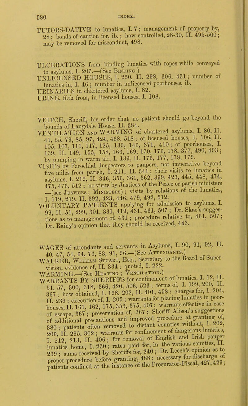 TUTORS-DATIVE to lunatics, I. 7 ; management of property by, 28 ; bonds of caution for, ib.; how controlled, 28-30, II. 495-500; may be removed for misconduct, 498. ULCERATIONS from binding lunatics with ropes wbile conveyed to asylums, I. 207.—(See Binding.) UNLICENSED HOUSES, I. 250, II. 298, 306, 431; number of lunatics in, I. 46 ; number in unlicensed poorhouses, ib. URINARIES in chartered asylums, I. 82. URINE, filth from, in licensed houses, I. 108. VEITCH, Sheriff, his order that no patient should go beyond the boimds of Langdale House, II. 384. t o« tt VENTILATION and WARMING of chartered asylums, I. 80, 11. 41 55, 79, 85, 97, 424, 468, 518 ; of licensed houses, L 106, II. 105 107, 111, 117, 125, 139, 146, 371, 410; of poorhouses, L 139^ IL 149, 155, 158, 166, 169, 170, 176, 178, 377, 490, 493 ; by pumping in warm air, I. 139, II. 176, 177, 178, 179. VISITS by Parochial Inspectors to paupers, not imperative beyond five miles from parish, I. 211, IL 341; their visits to lunatics in asylums, I. 219, IL 346, 356, 361, 362, 399, 423, 445, 448, 474, 475, 476, 512 ; no visits by Justices of the Peace or parish ministers —(see Justices ; Ministers) ; visits by relations of the lunatics, L 119, 219, IL 392, 423, 446, 479, 492, 512. _ VOLUNTARY PATIENTS applying for admission to asylums, 1. 99, IL 51, 299, 301, 331, 419, 431, 461, 507 ; Dr. Skae's sugges- tions as to management of, 431 ; procedure relative to, 461, 507 ; Dr. Rainy's opinion that they should be received, 443. WAGES of attendants and servants in Asylums, I. 90, 91, 92, IL 40, 47, 54, 64, 76, 83, 91, 96.—(See AttendantsO WALKER, William Stuart, Esq., Secretary to the Board of Super- vision, evidence of, II. 334; quoted, I. 222. WARMING.-(See Heating ; Ventilation.) , t 19 tt WARRANTS BY SHERIFFS for confinement of binatics I. 12, il. 51, 57, 300, 318, 366, 420, 506, 523 ; foms of I. 199, 200 II. 367 ; how obtained, I. 198, 202, IL 401 458 charges for, I. 204, II. 239 ; execution of, I. 205 ; warrants for placing lunatics lu poor- houses il 161 162, 175, 353, 375, 407; warrants effective m case of escape,- 367; pre'serva'tion of, 367 ; Sheriff Alison's suggeshons of additional precautions and improved procedure f 380; patients often removed to distant counties without, 1. 202 206 II 295 302; warrants for confinement of dangerous lunatics, I 212 213 II. 406; for removal of English and Irish pauper lunatics home I. 230; rates paid for, in the various counties, II. 239 su^Hecerved b^ Sheriff? for, 240 ; Dr. Leech's opini^^^^^^^^^ to prop'er procedure before granting, 488 ; necessaiy for d scha^^^^^^ patients confined at the instance of the Procurator-Fiscal, 427,429,