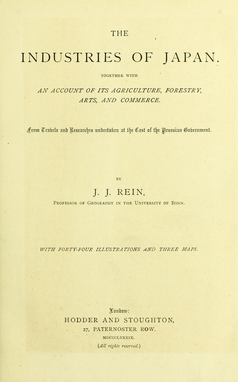 INDUSTRIES OF JAPAN. AN ACCOUNT OF ITS AGRICULTURE, FORESTRY, ARTS, AND COMMERCE. J^rom f rairfils anb- '%tumt\t^ mtkriakcn at lljj Cost of Vqt ^rassiait (iofrmtmeut. J. J. REIN, Professor of Geography in the University of Bonn. WITH FORTY-FOUR ILLUSTRATIONS AND THREE MAPS. ^onbou: HODDER AND STOUGHTON, 27, PATERNOSTER ROW. MDCCCLXXXIX. [All rights reseii'ed.)