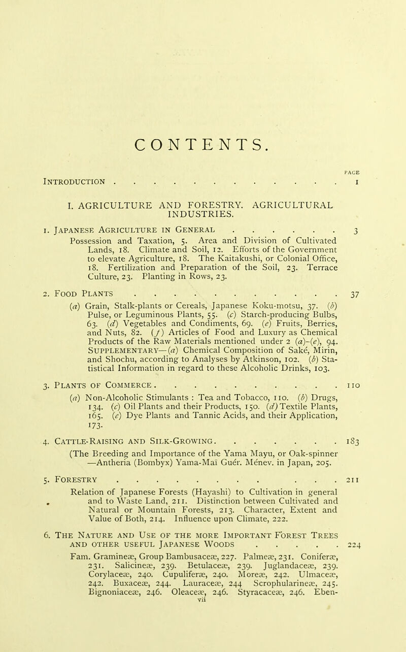 PAGE Introduction i I. AGRICULTURE AND FORESTRY. AGRICULTURAL INDUSTRIES. I. Japanese Agriculture in General 3 Possession and Taxation, 5. Area and Division of Cultivated Lands, 18. Climate and Soil, 12. Efforts of the Government to elevate Agriculture, 18. The Kaitakushi, or Colonial Office, 18. Fertilization and Preparation of the Soil, 23. Terrace Culture, 23. Planting in Rows, 23. 2. Food Plants 37 («) Grain, Stalk-plants or Cereals, Japanese Koku-motsu, 37. (d) Pulse, or Leguminous Plants, 55. (c) Starch-producing Bulbs, 63. (d) Vegetables and Condiments, 69. (e) Fruits, Berries, and Nuts, 82. {_/) Articles of Food and Luxury as Chemical Products of the Raw Materials mentioned under 2 {a)~{e), 94. Supplementary—(a) Chemical Composition of Sake, Mirin, and Shochu, according to Analyses by Atkinson, 102. {6) Sta- tistical Information in regard to these Alcoholic Drinks, 103. 3. Plants of Commerce no (rt) Non-Alcoholic Stimulants : Tea and Tobacco, no. (/;) Drugs, 134. (c) Oil Plants and their Products, 150. (r/) Textile Plants, 165. (e) Dye Plants and Tannic Acids, and their Application, 173- 4. Cattle-Raising and Silk-Growing 1S3 (The Breeding and Importance of the Yama Mayu, or Oak-spinner —Antheria (Bombyx) Yama-Mai Gu^r. Menev. in Japan, 205. 5. Forestry ... 211 Relation of Japanese Forests (Hayashi) to Cultivation in general , and to Waste Land, 211. Distinction between Cultivated and Natural or Mountain Forests, 213. Character, Extent and Value of Both, 214. Influence upon Climate, 222. 6. The Nature and Use of the more Important Forest Trees AND other useful JAPANESE WOODS 224 Fam. Graminese, Group Bambusaceje, 227. Palmeae, 231. Coniferae, 231. Salicinea;, 239. Betulaceae, 239. Juglandacese, 239. Corylaccce, 240. Cupuliferce, 240. Morete, 242. Ulmaceae, 242. Buxacese, 244. Lauraceae, 244 Scrophularinece, 245. Bignoniacea;, 246. Oleacea?, 246. Styracacece, 246. Eben-