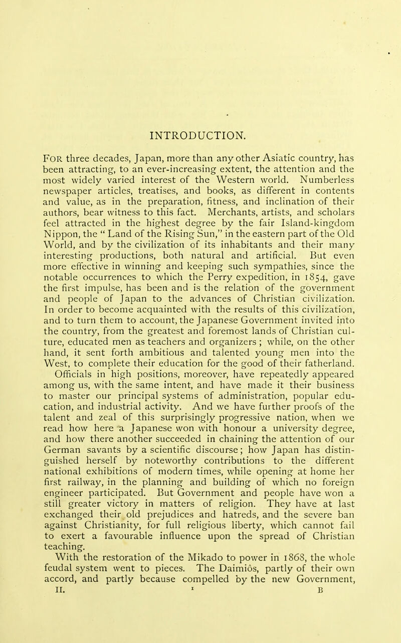 INTRODUCTION. For three decades, Japan, more than any other Asiatic country, has been attracting, to an ever-increasing extent, the attention and the most widely varied interest of the Western world. Numberless newspaper articles, treatises, and books, as different in contents and value, as in the preparation, fitness, and inclination of their authors, bear witness to this fact. Merchants, artists, and scholars feel attracted in the highest degree by the fair Island-kingdom Nippon, the  Land of the Rising Sun, in the eastern part of the Old World, and by the civilization of its inhabitants and their many interesting productions, both natural and artificial. But even more effective in winning and keeping such sympathies, since the notable occurrences to which the Perry expedition, in 1854, gave the first impulse, has been and is the relation of the government and people of Japan to the advances of Christian civilization. In order to become acquainted with the results of this civilization, and to turn them to account, the Japanese Government invited into the country, from the greatest and foremost lands of Christian cul- ture, educated men as teachers and organizers ; while, on the other hand, it sent forth ambitious and talented young men into the West, to complete their education for the good of their fatherland. Officials in high positions, moreover, have repeatedly appeared among us, with the same intent, and have made it their business to master our principal systems of administration, popular edu- cation, and industrial activity. And we have further proofs of the talent and zeal of this surprisingly progressive nation, when we read how here a Japanese won with honour a university degree, and how there another succeeded in chaining the attention of our German savants by a scientific discourse; how Japan has distin- guished herself by noteworthy contributions to the different national exhibitions of modern times, while opening at home her first railway, in the planning and building of which no foreign engineer participated. But Government and people have won a still greater victory in matters of religion. They have at last exchanged their old prejudices and hatreds, and the severe ban against Christianity, for full religious liberty, which cannot fail to exert a favourable influence upon the spread of Christian teaching. With the restoration of the Mikado to power in 1868, the whole feudal system went to pieces. The Daimios, partly of their own accord, and partly because compelled by the new Government, II. ' B