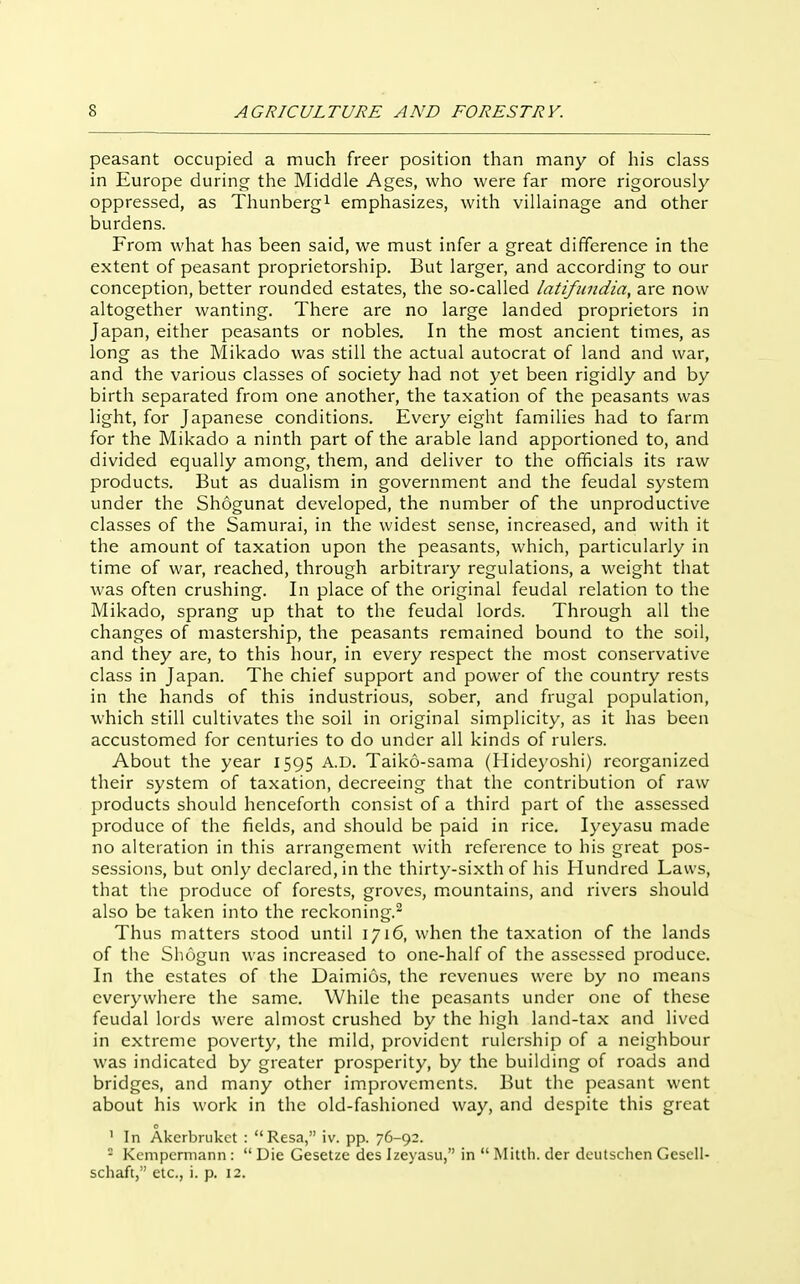 peasant occupied a much freer position than many of his class in Europe during the Middle Ages, who were far more rigorously oppressed, as Thunbergi emphasizes, with villainage and other burdens. From what has been said, we must infer a great difference in the extent of peasant proprietorship. But larger, and according to our conception, better rounded estates, the so-called latifundia, are now altogether wanting. There are no large landed proprietors in Japan, either peasants or nobles. In the most ancient times, as long as the Mikado was still the actual autocrat of land and war, and the various classes of society had not yet been rigidly and by birth separated from one another, the taxation of the peasants was light, for Japanese conditions. Every eight families had to farm for the Mikado a ninth part of the arable land apportioned to, and divided equally among, them, and deliver to the officials its raw products. But as dualism in government and the feudal system under the Shogunat developed, the number of the unproductive classes of the Samurai, in the widest sense, increased, and with it the amount of taxation upon the peasants, which, particularly in time of war, reached, through arbitrary regulations, a weight that was often crushing. In place of the original feudal relation to the Mikado, sprang up that to the feudal lords. Through all the changes of mastership, the peasants remained bound to the soil, and they are, to this hour, in every respect the most conservative class in Japan. The chief support and power of the country rests in the hands of this industrious, sober, and frugal population, which still cultivates the soil in original simplicity, as it has been accustomed for centuries to do under all kinds of rulers. About the year 1595 A.D. Taiko-sama (Hidej'oshi) reorganized their system of taxation, decreeing that the contribution of raw products should henceforth consist of a third part of the assessed produce of the fields, and should be paid in rice. lyeyasu made no alteration in this arrangement with reference to his great pos- sessions, but only declared, in the thirty-sixth of his Hundred Laws, that the produce of forests, groves, m^ountains, and rivers should also be taken into the reckoning.- Thus matters stood until 1716, when the taxation of the lands of the Sliogun was increased to one-half of the assessed produce. In the estates of the Daimios, the revenues were by no means everywhere the same. While the peasants under one of these feudal lords were almost crushed by the high land-tax and lived in extreme poverty, the mild, provident rulership of a neighbour was indicated by greater prosperity, by the building of roads and bridges, and many other improvements. But the peasant went about his work in the old-fashioned way, and despite this great ' In Akcrbrukct :  Resa, iv. pp. 76-92.  Kcnipcrmann :  Die Gesetze dcs Izeyasu, in  Miltb. der doiilschen Gcscll- schaft, etc., i. p. 12.