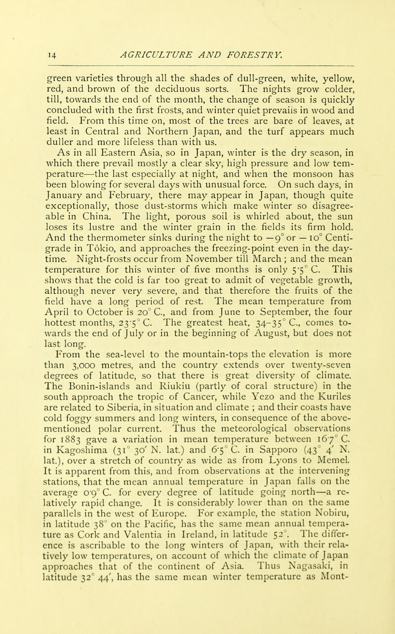 green varieties through all the shades of dull-green, white, yellow, red, and brown of the deciduous sorts. The nights grow colder, till, towards the end of the month, the change of season is quickly- concluded with the first frosts, and winter quiet prevails in wood and field. From this time on, most of the trees are bare of leaves, at least in Central and Northern Japan, and the turf appears much duller and more lifeless than with us. As in all Eastern Asia, so in Japan, winter is the dry season, in which there prevail mostly a clear sky, high pressure and low tem- perature—the last especially at night, and when the monsoon has been blowing for several days with unusual force. On such days, in January and February, there may appear in Japan, though quite exceptionally, those dust-storms which make winter so disagree- able in China. The light, porous soil is whirled about, the sun loses its lustre and the winter grain in the fields its firm hold. And the thermometer sinks during the night to —9° or — 10° Centi- grade in Tokio, and approaches the freezing-point even in the day- time. Night-frosts occur from November till March; and the mean temperature for this winter of five months is only 5'5° C. This shows that the cold is far too great to admit of vegetable growth, although never very severe, and that therefore the fruits of the field have a long period of rest. The mean temperature from April to October is 20° C, and from June to September, the four hottest months, 23 5''C. The greatest heat, 34-35° C, comes to- wards the end of July or in the beginning of August, but does not last long. From the sea-level to the mountain-tops the elevation is more than 3,000 metres, and the country extends over twenty-seven degrees of latitude, so that there is great diversity of climate. The Bonin-islands and Riukiu (partly of coral structure) in the south approach the tropic of Cancer, while Yezo and the Kuriles are related to Siberia, in situation and climate ; and their coasts have cold foggy summers and long winters, in consequence of the above- mentioned polar current. Thus the meteorological observations for 1883 gave a variation in mean temperature between 167 C. in Kagoshima (31° 30' N. lat.) and 6-5° C. in Sapporo (43° 4' N. lat), over a stretch of country as wide as from Lyons to Memel. It is apparent from this, and from observations at the intervening stations, that the mean annual temperature in Japan falls on the average 09° C. for every degree of latitude going north—a re- latively rapid change. It is considerably lower than on the same parallels in the west of Europe. For example, the station Nobiru, in latitude 38' on the Pacific, has the same mean annual tempera- ture as Cork and Valentia in Ireland, in latitude 52 . The differ- ence is ascribable to the long winters of Japan, with their rela- tively low temperatures, on account of which the climate of Japan approaches that of the continent of Asia. Thus Nagasaki, in latitude 12 44', has the same mean winter temperature as Mont-