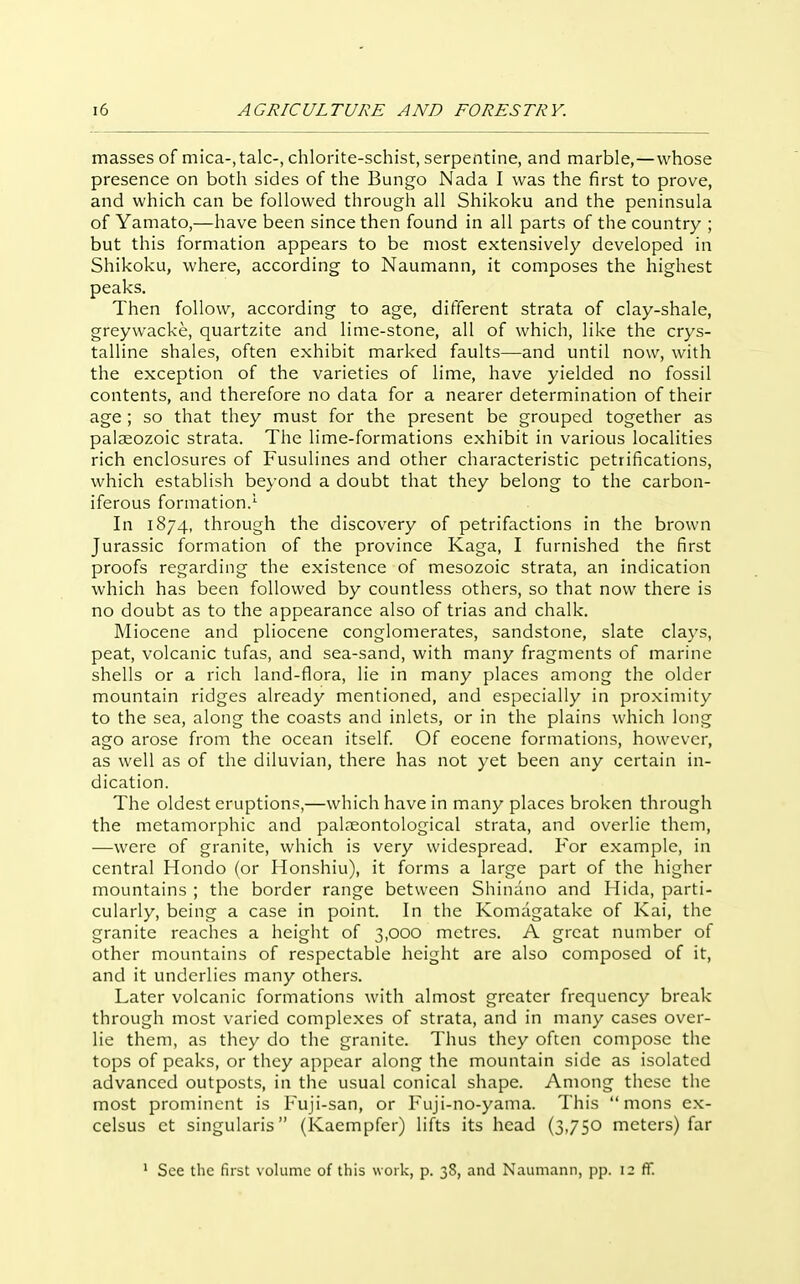 masses of mica-, talc-, chlorite-schist, serpentine, and marble,—whose presence on both sides of the Bungo Nada I was the first to prove, and which can be followed through all Shikoku and the peninsula of Yamato,—have been since then found in all parts of the country ; but this formation appears to be most extensively developed in Shikoku, where, according to Naumann, it composes the highest peaks. Then follow, according to age, different strata of clay-shale, greywacke, quartzite and lime-stone, all of which, like the crys- talline shales, often exhibit marked faults—and until now, with the exception of the varieties of lime, have yielded no fossil contents, and therefore no data for a nearer determination of their age; so that they must for the present be grouped together as paleozoic strata. The lime-formations exhibit in various localities rich enclosures of Fusulines and other characteristic petrifications, which establish beyond a doubt that they belong to the carbon- iferous formation.' In 1874, through the discovery of petrifactions in the brown Jurassic formation of the province Kaga, I furnished the first proofs regarding the existence of mesozoic strata, an indication which has been followed by countless others, so that now there is no doubt as to the appearance also of trias and chalk. Miocene and pliocene conglomerates, sandstone, slate clays, peat, volcanic tufas, and sea-sand, with many fragments of marine shells or a rich land-flora, lie in many places among the older mountain ridges already mentioned, and especially in proximity to the sea, along the coasts and inlets, or in the plains which long ago arose from the ocean itself Of eocene formations, however, as well as of the diluvian, there has not yet been any certain in- dication. The oldest eruptions,—which have in many places broken through the metamorphic and palaeontological strata, and overlie them, —were of granite, which is very widespread. For example, in central Hondo (or Honshiu), it forms a large part of the higher mountains ; the border range between Shiiiano and Hida, parti- cularly, being a case in point. In the Komagatake of Kai, the granite reaches a height of 3,000 metres. A great number of other mountains of respectable height are also composed of it, and it underlies many others. Later volcanic formations with almost greater frequency break through most varied complexes of strata, and in many cases over- lie them, as they do the granite. Thus they often compose the tops of peaks, or they appear along the mountain side as isolated advanced outposts, in the usual conical shape. Among these the most prominent is Fuji-san, or Fuji-no-yama. This  mons ex- celsus ct singularis (Kaempfer) lifts its head (3,750 meters) far See the fast volume of this w ork, p. 38, and Naunrann, pp. 12 (T.