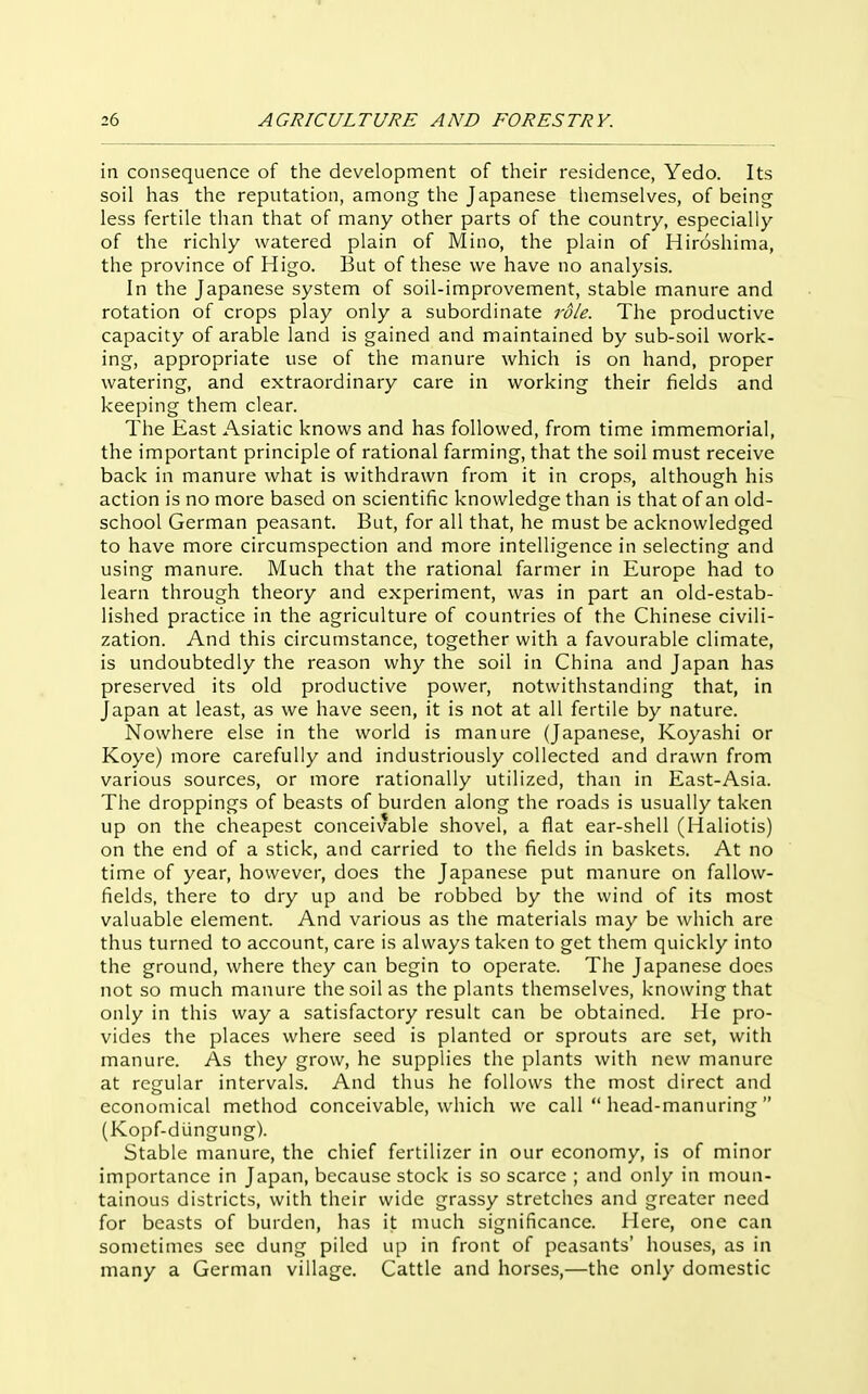 in consequence of the development of their residence, Yedo. Its soil has the reputation, among the Japanese themselves, of being less fertile than that of many other parts of the country, especially of the richly watered plain of Mino, the plain of Hiroshima, the province of Higo. But of these we have no analysis. In the Japanese system of soil-improvement, stable manure and rotation of crops play only a subordinate role. The productive capacity of arable land is gained and maintained by sub-soil work- ing, appropriate use of the manure which is on hand, proper watering, and extraordinary care in working their fields and keeping them clear. The East Asiatic knows and has followed, from time immemorial, the important principle of rational farming, that the soil must receive back in manure what is withdrawn from it in crops, although his action is no more based on scientific knowledge than is that of an old- school German peasant. But, for all that, he must be acknowledged to have more circumspection and more intelligence in selecting and using manure. Much that the rational farmer in Europe had to learn through theory and experiment, was in part an old-estab- lished practice in the agriculture of countries of the Chinese civili- zation. And this circumstance, together with a favourable climate, is undoubtedly the reason why the soil in China and Japan has preserved its old productive power, notwithstanding that, in Japan at least, as we have seen, it is not at all fertile by nature. Nowhere else in the world is manure (Japanese, Koyashi or Koye) more carefully and industriously collected and drawn from various sources, or more rationally utilized, than in East-Asia. The droppings of beasts of burden along the roads is usually taken up on the cheapest conceivable shovel, a flat ear-shell (Haliotis) on the end of a stick, and carried to the fields in baskets. At no time of year, however, does the Japanese put manure on fallow- fields, there to dry up and be robbed by the wind of its most valuable element. And various as the materials may be which are thus turned to account, care is always taken to get them quickly into the ground, where they can begin to operate. The Japanese does not so much manure the soil as the plants themselves, knowing that only in this way a satisfactory result can be obtained. He pro- vides the places where seed is planted or sprouts are set, with manure. As they grow, he supplies the plants with new manure at regular intervals. And thus he follows the most direct and economical method conceivable, which we call  head-manuring  (Kopf-diingung). Stable manure, the chief fertilizer in our economy, is of minor importance in Japan, because stock is so scarce ; and only in moun- tainous districts, with their wide grassy stretches and greater need for beasts of burden, has it much significance. Here, one can sometimes sec dung piled up in front of peasants' houses, as in many a German village. Cattle and horses,—the only domestic