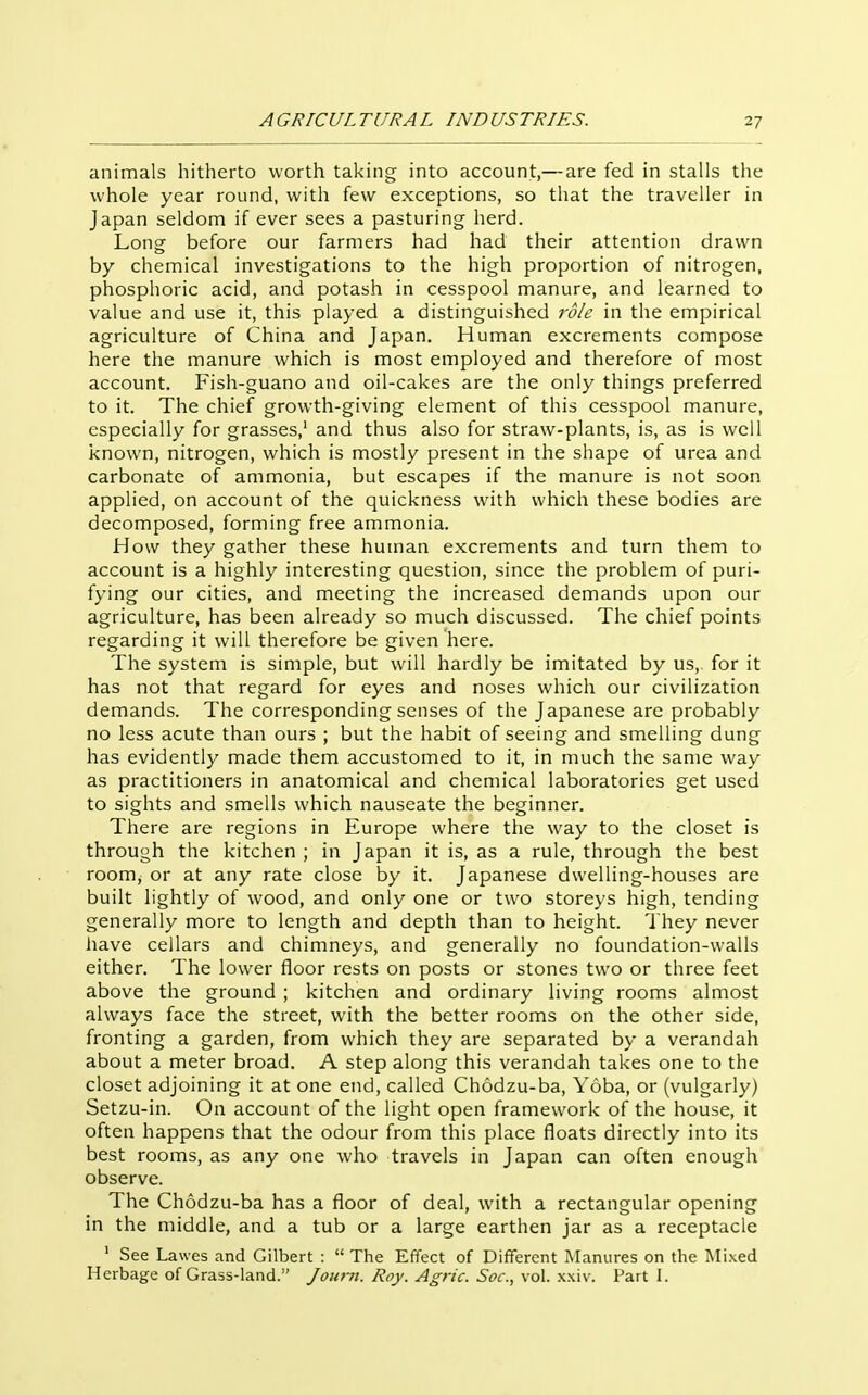 animals hitherto worth taking into account,— are fed in stalls the whole year round, with few exceptions, so that the traveller in Japan seldom if ever sees a pasturing herd. Long before our farmers had had their attention drawn by chemical investigations to the high proportion of nitrogen, phosphoric acid, and potash in cesspool manure, and learned to value and use it, this played a distinguished 7'dle in the empirical agriculture of China and Japan. Human excrements compose here the manure which is most employed and therefore of most account. Fish-guano and oil-cakes are the only things preferred to it. The chief growth-giving element of this cesspool manure, especially for grasses,' and thus also for straw-plants, is, as is well known, nitrogen, which is mostly present in the shape of urea and carbonate of ammonia, but escapes if the manure is not soon applied, on account of the quickness with which these bodies are decomposed, forming free ammonia. How they gather these human excrements and turn them to account is a highly interesting question, since the problem of puri- fying our cities, and meeting the increased demands upon our agriculture, has been already so much discussed. The chief points regarding it will therefore be given here. The system is simple, but will hardly be imitated by us, for it has not that regard for eyes and noses which our civilization demands. The corresponding senses of the Japanese are probably no less acute than ours ; but the habit of seeing and smelling dung has evidently made them accustomed to it, in much the same way as practitioners in anatomical and chemical laboratories get used to sights and smells which nauseate the beginner. There are regions in Europe where the way to the closet is through the kitchen ; in Japan it is, as a rule, through the best room, or at any rate close by it. Japanese dwelling-houses are built lightly of wood, and only one or two storeys high, tending generally more to length and depth than to height. They never have cellars and chimneys, and generally no foundation-walls either. The lower floor rests on posts or stones two or three feet above the ground ; kitchen and ordinary living rooms almost always face the street, with the better rooms on the other side, fronting a garden, from which they are separated by a verandah about a meter broad. A step along this verandah takes one to the closet adjoining it at one end, called Chodzu-ba, Yoba, or (vulgarly) Setzu-in. On account of the light open framework of the house, it often happens that the odour from this place floats directly into its best rooms, as any one who travels in Japan can often enough observe. The Chodzu-ba has a floor of deal, with a rectangular opening in the middle, and a tub or a large earthen jar as a receptacle ' See Lawes and Gilbert : The Effect of Different Manures on the Mixed Herbage of Grass-land. Journ. Roy. Agric. Soc, vol. x.xiv. Part I.