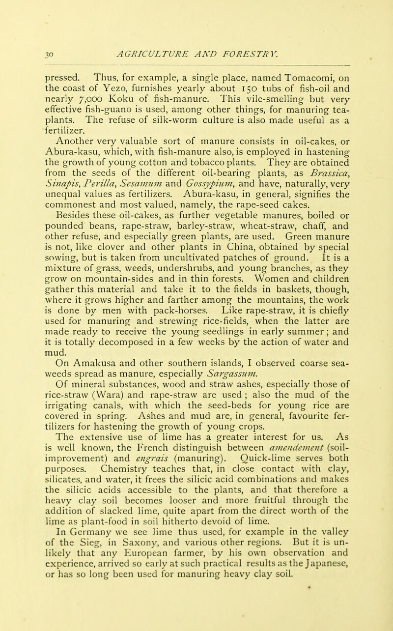 pressed. Thus, for example, a single place, named Tomacomi, on the coast of Yezo, furnishes yearly about 150 tubs of fish-oil and nearly 7,000 Koku of fish-manure. This vile-smelling but very effective fish-guano is used, among other things, for manuring tea- plants. The refuse of silk-worm culture is also made useful as a fertilizer. Another very valuable sort of manure consists in oil-cakes, or Abura-kasu, which, with fish-manure also, is employed in hastening the growth of young cotton and tobacco plants. They are obtained from the seeds of the different oil-bearing plants, as Brassica, Smapis, Perilla, Sesaimun and Gossypiinn, and have, naturally, very unequal values as fertilizers. Abura-kasu, in general, signifies the commonest and most valued, namely, the rape-seed cakes. Besides these oil-cakes, as further vegetable manures, boiled or pounded beans, rape-straw, barley-straw, wheat-straw, chaff, and other refuse, and especially green plants, are used. Green manure is not, like clover and other plants in China, obtained by special sowing, but is taken from uncultivated patclies of ground. It is a mixture of grass, weeds, undershrubs, and young branches, as they grow on mountain-sides and in thin forests. Women and children gather this material and take it to the fields in baskets, though, where it grows higher and farther among the mountains, the work is done by men with pack-horses. Like rape-straw, it is chiefly used for manuring and strewing rice-fields, when the latter are made ready to receive the young seedlings in early summer; and it is totally decomposed in a few weeks by the action of water and mud. On Amakusa and other southern islands, I observed coarse sea- weeds spread as manure, especially Sargassjim. Of mineral substances, wood and straw ashes, especially those of rice-straw (VVara) and rape-straw are used ; also the mud of the irrigating canals, with which the seed-beds for young rice are covered in spring. Ashes and mud are, in general, favourite fer- tilizers for hastening the growth of young crops. The extensive use of lime has a greater interest for us. As is well known, the French distinguish between auiendcnient (soil- improvement) and engrais (manuring). Quick-lime serves both purposes. Chemistry teaches that, in close contact with clay, silicates, and water, it frees the silicic acid combinations and makes the silicic acids accessible to the plants, and that therefore a heavy clay soil becomes looser and more fruitful through the addition of slacked lime, quite apart from the direct worth of the lime as plant-food in soil hitherto devoid of lime. In Germany we see lime thus used, for example in the valley of the Sieg, in Saxony, and various other regions. But it is un- likely that any European farmer, by his own observation and experience, arrived so early at such practical results as the Japanese, or has so long been used for manuring heavy clay soil.