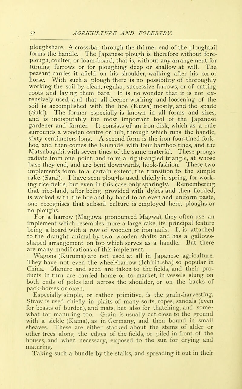 ploughshare. A cross-bar through the thinner end of the ploughtail forms the handle. The Japanese plough is therefore without fore- plough, coulter, or loam-board, that is, without any arrangement for turning furrows or for ploughing deep or shallow at will. The peasant carries it afield on his shoulder, walking after his ox or horse. With such a plough there is no possibility of thoroughly working the soil by clean, regular, successive furrows, or of cutting roots and laying them bare. It is no wonder that it is not ex- tensively used, and that all deeper working and loosening of the soil is accomplished with the hoe (Kuwa) mostly, and the spade (Suki). The former especially is known in all forms and sizes, and is indisputably the most important tool of the Japanese gardener and farmer. It consists of an iron disk, which as a rule surrounds a wooden centre or hub, through which runs the handle, sixty centimeters long. A second form is the iron four-tined fork- hoe, and then comes the Kumade with four bamboo tines, and the Matsubagaki, with seven tines of the same material. These prongs radiate from one point, and form a right-angled triangle, at whose base they end, and are bent downwards, hook-fashion. These two implements form, to a certain extent, the transition to the simple rake (Sarai). I have seen ploughs used, chiefly in spring, for work- ing rice-fields, but even in this case only sparingly. Remembering that rice-land, after being provided with dykes and then flooded, is worked with the hoe and by hand to an even and uniform paste, one recognises that subsoil culture is employed here, ploughs or no ploughs. For a harrow (Maguwa, pronounced Magvva), they often use an implement which resembles more a large rake, its principal feature being a board with a row of wooden or iron nails. It is attached to the draught animal by two wooden shafts, and has a gallows- shaped arrangement on top which serves as a handle. But there are many modifications of this implement. Wagons (Kuruma) are not used at all in Japanese agriculture. They have not even the wheel-barrow (Ichirin-sha) so popular in China. Manure and seed are taken to the fields, and their pro- ducts in turn are carried home or to market, in vessels slung on both ends of poles laid across the shoulder, or on the backs of pack-horses or oxen. Especially simple, or rather primitive, is the grain-harvesting. Straw is used chiefly in plaits of many sorts, ropes, sandals (even for beasts of burden), and mats, but also for thatching, and some- what for manuring too. Grain is usually cut close to the ground with a sickle (Kama), as in Germany, and then bound in small sheaves. These are either stacked about the stems of alder or other trees along the edges of the fields, or piled in front of the houses, and when necessary, exposed to the sun for drying and maturing. Taking such a bundle by the stalks, and spreading it out in their