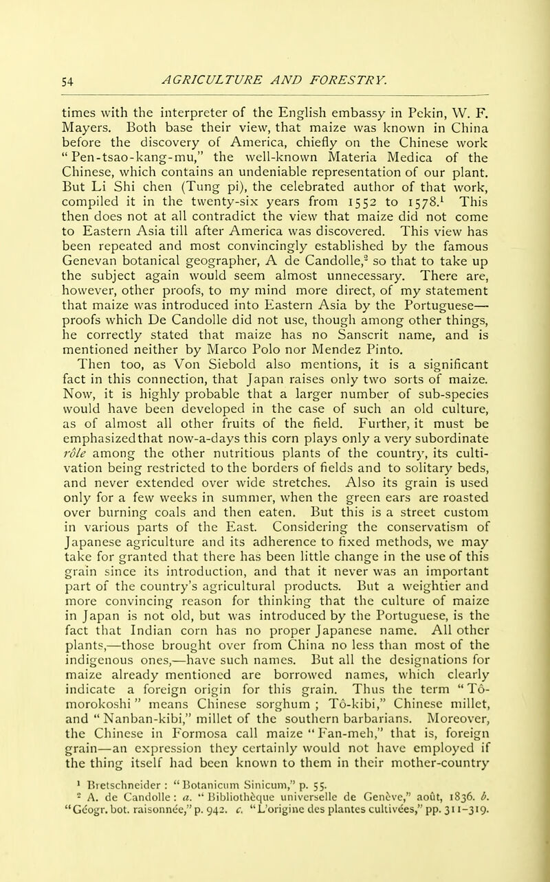 times with the interpreter of the English embassy in Pekin, W. F. Mayers. Both base their view, that maize was known in China before the discovery of America, chiefly on the Chinese work  Pen-tsao-kang-mu, the well-known Materia Medica of the Chinese, which contains an undeniable representation of our plant. But Li Shi chen (Tung pi), the celebrated author of that work, compiled it in the twenty-six years from 1552 to 1578.^ This then does not at all contradict the view that maize did not come to Eastern Asia till after America was discovered. This view has been repeated and most convincingly established by the famous Genevan botanical geographer, A de CandoUe,- so that to take up the subject again would seem almost unnecessary. There are, however, other proofs, to my mind more direct, of my statement that maize was introduced into Eastern Asia by the Portuguese— proofs which De Candolle did not use, though among other things, he correctly stated that maize has no Sanscrit name, and is mentioned neither by Marco Polo nor Mendez Pinto. Then too, as Von Siebold also mentions, it is a significant fact in this connection, that Japan raises only two sorts of maize. Now, it is highly probable that a larger number of sub-species would have been developed in the case of such an old culture, as of almost all other fruits of the field. Further, it must be emphasized that now-a-days this corn plays only a very subordinate role among the other nutritious plants of the country, its culti- vation being restricted to the borders of fields and to solitary beds, and never extended over wide stretches. Also its grain is used only for a few weeks in summer, when the green ears are roasted over burning coals and then eaten. But this is a street custom in various parts of the East. Considering the conservatism of Japanese agriculture and its adherence to fixed methods, we may take for granted that there has been little change in the use of this grain since its introduction, and that it never was an important part of the country's agricultural products. But a weightier and more convincing reason for thinking that the culture of maize in Japan is not old, but was introduced by the Portuguese, is the fact that Indian corn has no proper Japanese name. All other plants,—those brought over from China no less than most of the indigenous ones,—have such names. But all the designations for maize already mentioned are borrowed names, which clearly indicate a foreign origin for this grain. Thus the term  T6- morokoshi  means Chinese sorghum ; T6-kibi, Chinese millet, and  Nanban-kibi, millet of the southern barbarians. Moreover, the Chinese in P'ormosa call maize  P'an-meh, that is, foreign grain—an expression they certainly would not have employed if the thing itself had been known to them in their mother-country ' Bietschncider :  Botanicum Siniciim, p. 55. - A. de Candolle : a.  I5iblioth6qiie univcrselle de Geni;ve, aout, 1836. b. Gcogr. bot. raisonnec, p. 942. c, L'originc des plantes cultivees, pp. 311-319.