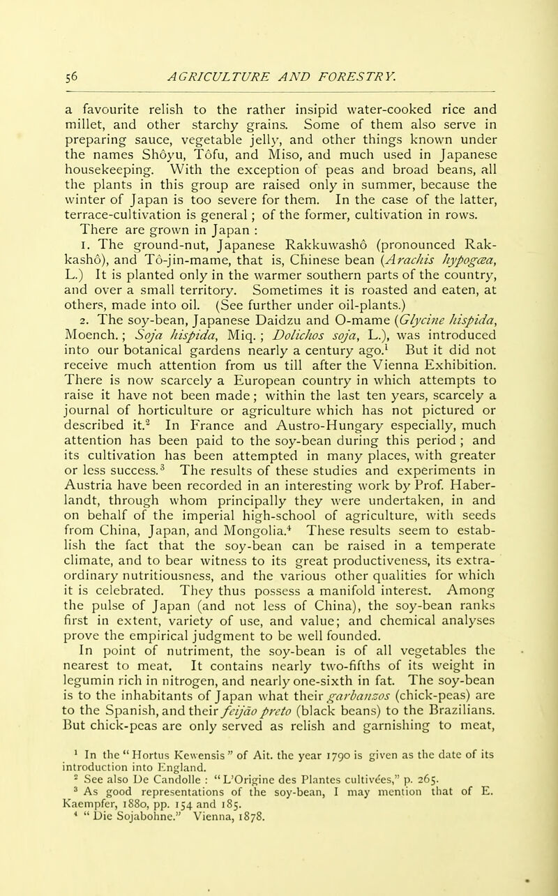 a favourite relish to the rather insipid water-cooked rice and millet, and other starchy grains. Some of them also serve in preparing sauce, vegetable jelly, and other things known under the names Shoyu, Tofu, and Miso, and much used in Japanese housekeeping. With the exception of peas and broad beans, all the plants in this group are raised only in summer, because the winter of Japan is too severe for them. In the case of the latter, terrace-cultivation is general; of the former, cultivation in rows. There are grown in Japan : 1. The ground-nut, Japanese Rakkuwasho (pronounced Rak- kasho), and T6-jin-mame, that is, Chinese bean {Aracliis JiypogcEa, L.) It is planted only in the warmer southern parts of the country, and over a small territory. Sometimes it is roasted and eaten, at others, made into oil. (See further under oil-plants.) 2. The soy-bean, Japanese Daidzu and O-mame {Glycine hispida, Moench.; Sofa hispida, Miq. ; DolicJios soja, L.), was introduced into our botanical gardens nearly a century ago.^ But it did not receive much attention from us till after the Vienna Exhibition. There is now scarcely a European country in which attempts to raise it have not been made; within the last ten years, scarcely a journal of horticulture or agriculture which has not pictured or described it.^ In France and Austro-Hungary especially, much attention has been paid to the soy-bean during this period ; and its cultivation has been attempted in many places, with greater or less success.^ The results of these studies and experiments in Austria have been recorded in an interesting work by Prof Haber- landt, through whom principally they were undertaken, in and on behalf of the imperial high-school of agriculture, with seeds from China, Japan, and Mongolia.* These results seem to estab- lish the fact that the soy-bean can be raised in a temperate climate, and to bear witness to its great productiveness, its extra- ordinary nutritiousness, and the various other qualities for which it is celebrated. They thus possess a manifold interest. Among the pulse of Japan (and not less of China), the soy-bean ranks first in extent, variety of use, and value; and chemical analyses prove the empirical judgment to be well founded. In point of nutriment, the soy-bean is of all vegetables the nearest to meat. It contains nearly two-fifths of its weight in legumin rich in nitrogen, and nearly one-sixth in fat. The soy-bean is to the inhabitants of Japan what \.\\€\x garhauzos (chick-peas) are to the Spanish, and their fcijdopreto (black beans) to the Brazilians. But chick-peas are only served as relish and garnishing to meat, ' In the  Hortiis Kewensis  of Ait. the year 1790 is given as the date of its introduction into ICngland. ^ See also De CandoUe : L'Origine des Plantes ciiltivt'es, p. 265. ' As good representations of the soy-bean, I may mention that of E. Kaempfer, 1880, pp. 154 and 185. *  Die Sojabohnc. Vienna, 1878.