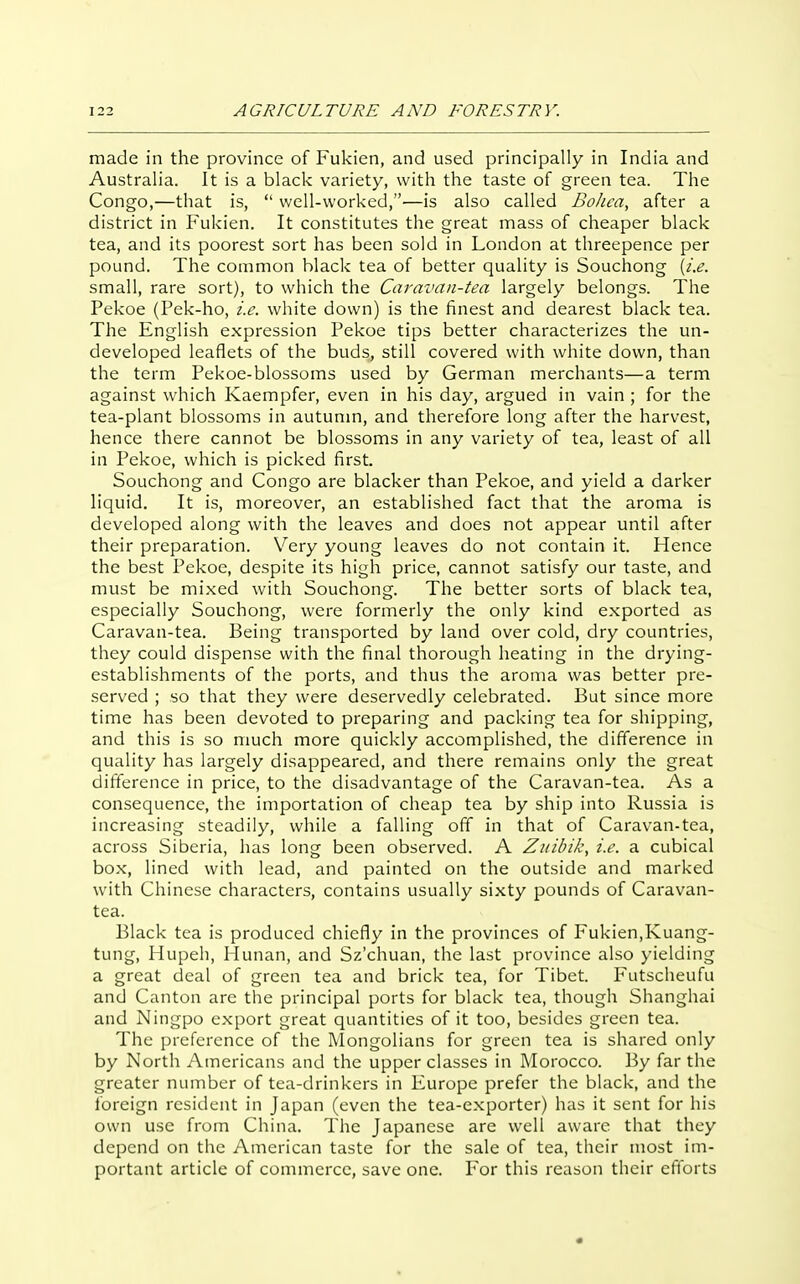 made in the province of Fukien, and used principally in India and Australia. It is a black variety, with the taste of green tea. The Congo,—that is,  well-worked,—is also called Bohea, after a district in Fukien. It constitutes the great mass of cheaper black tea, and its poorest sort has been sold in London at threepence per pound. The common black tea of better quality is Souchong {i.e. small, rare sort), to which the Caravan-tea largely belongs. The Pekoe (Pek-ho, i.e. white down) is the finest and dearest black tea. The English expression Pekoe tips better characterizes the un- developed leaflets of the buds, still covered with white down, than the term Pekoe-blossoms used by German merchants—a term against which Kaempfer, even in his day, argued in vain ; for the tea-plant blossoms in autunm, and therefore long after the harvest, hence there cannot be blossoms in any variety of tea, least of all in Pekoe, which is picked first. Souchong and Congo are blacker than Pekoe, and yield a darker liquid. It is, moreover, an established fact that the aroma is developed along with the leaves and does not appear until after their preparation. Very young leaves do not contain it. Hence the best Pekoe, despite its high price, cannot satisfy our taste, and must be mixed with Souchong. The better sorts of black tea, especially Souchong, were formerly the only kind exported as Caravan-tea. Being transported by land over cold, dry countries, they could dispense with the final thorough heating in the drying- establishments of the ports, and thus the aroma was better pre- served ; so that they were deservedly celebrated. But since more time has been devoted to preparing and packing tea for shipping, and this is so much more quickly accomplished, the difference in quality has largely disappeared, and there remains only the great difference in price, to the disadvantage of the Caravan-tea. As a consequence, the importation of cheap tea by ship into Russia is increasing steadily, while a falling off in that of Caravan-tea, across Siberia, has long been observed. A Zitibik, i.e. a cubical box, lined with lead, and painted on the outside and marked with Chinese characters, contains usually sixty pounds of Caravan- tea. Black tea is produced chiefly in the provinces of Fukien,Kuang- tung, Hupeh, Hunan, and Sz'chuan, the last province also yielding a great deal of green tea and brick tea, for Tibet. Futscheufu and Canton are the principal ports for black tea, though Shanghai and Ningpo export great quantities of it too, besides green tea. The preference of the Mongolians for green tea is shared only by North Ainericans and the upper classes in Morocco. By far the greater number of tea-drinkers in Europe prefer the black, and the foreign resident in Japan (even the tea-exporter) has it sent for his own use from China. The Japanese are well aware that they depend on the American taste for the sale of tea, their most im- portant article of commerce, save one. For this reason their efforts