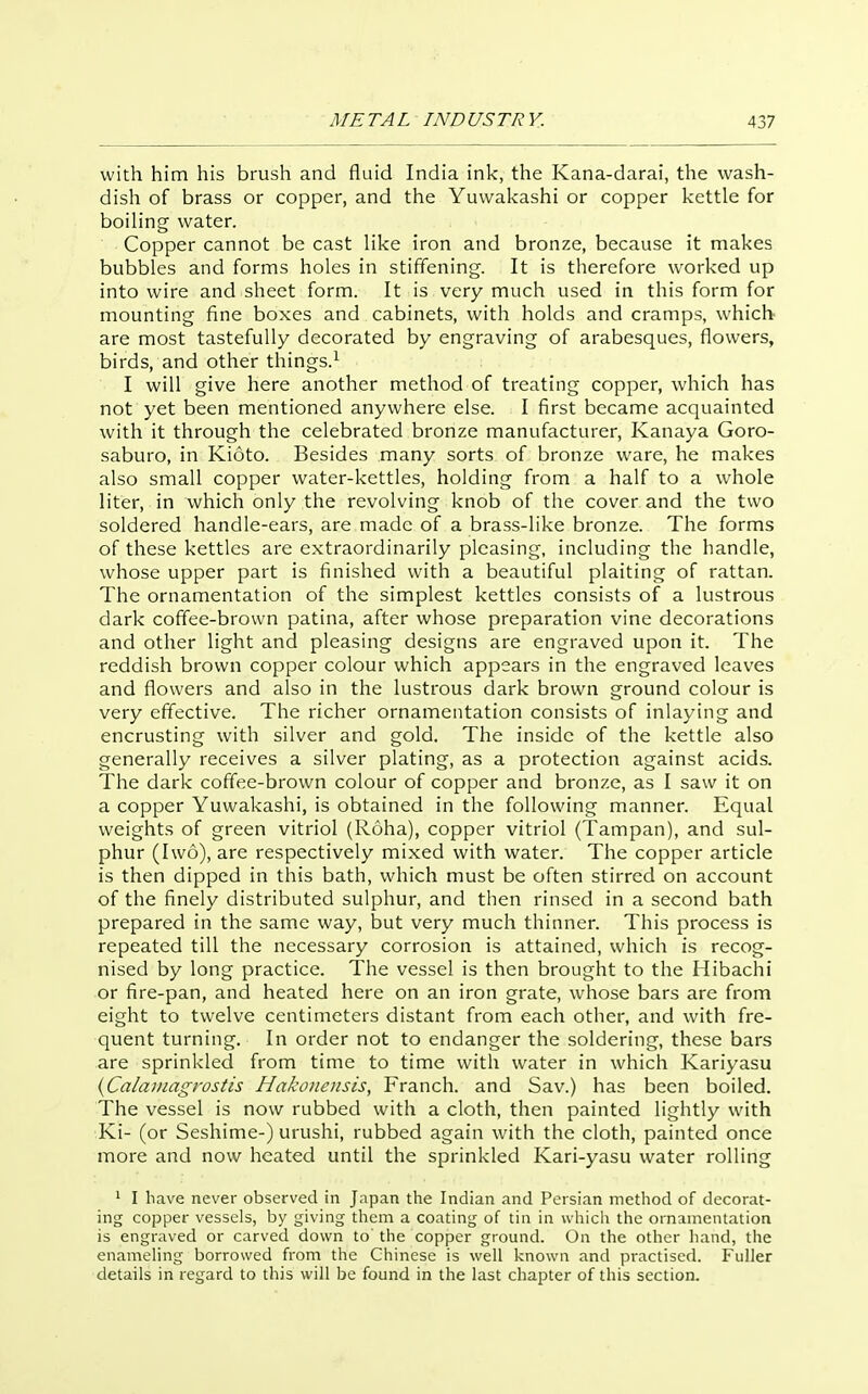 with him his brush and fluid India inl<, the Kana-darai, the wash- dish of brass or copper, and the Yuwakashi or copper kettle for boiling water. Copper cannot be cast like iron and bronze, because it makes bubbles and forms holes in stiffening. It is therefore worked up into wire and sheet form. It is very much used in this form for mounting fine boxes and cabinets, with holds and cramps, which are most tastefully decorated by engraving of arabesques, flowers, birds, and other things.^ I will give here another method of treating copper, which has not yet been mentioned anywhere else. I first became acquainted with it through the celebrated bronze manufacturer, Kanaya Goro- saburo, in Kioto. Besides many sorts of bronze ware, he makes also small copper water-kettles, holding from a half to a whole liter, in which only the revolving knob of the cover and the two soldered handle-ears, are made of a brass-like bronze. The forms of these kettles are extraordinarily pleasing, including the handle, whose upper part is finished with a beautiful plaiting of rattan. The ornamentation of the simplest kettles consists of a lustrous dark coffee-brown patina, after whose preparation vine decorations and other light and pleasing designs are engraved upon it. The reddish brown copper colour which appears in the engraved leaves and flowers and also in the lustrous dark brown ground colour is very effective. The richer ornamentation consists of inlaying and encrusting with silver and gold. The inside of the kettle also generally receives a silver plating, as a protection against acids. The dark coffee-brown colour of copper and bronze, as I saw it on a copper Yuwakashi, is obtained in the following manner. Equal weights of green vitriol (Roha), copper vitriol (Tampan), and sul- phur (Iwo), are respectively mixed with water. The copper article is then dipped in this bath, which must be often stirred on account of the finely distributed sulphur, and then rinsed in a second bath prepared in the same way, but very much thinner. This process is repeated till the necessary corrosion is attained, which is recog- nised by long practice. The vessel is then brought to the Hibachi or fire-pan, and heated here on an iron grate, whose bars are from eight to twelve centimeters distant from each other, and with fre- quent turning. In order not to endanger the soldering, these bars are sprinkled from time to time with water in which Kariyasu {Calainagrostis Hakonensis, Franch. and Sav.) has been boiled. The vessel is now rubbed with a cloth, then painted lightly with Ki- (or Seshime-) urushi, rubbed again with the cloth, painted once more and now heated until the sprinkled Kari-yasu water rolling ' I have never observed in Japan the Indian and Persian method of decorat- ing copper vessels, by giving them a coating of tin in which the ornamentation is engraved or carved down to the copper ground. On the other liand, the enameHng borrowed from the Chinese is well known and ]5ractised. Fuller details in regard to this will be found in the last chapter of this section.