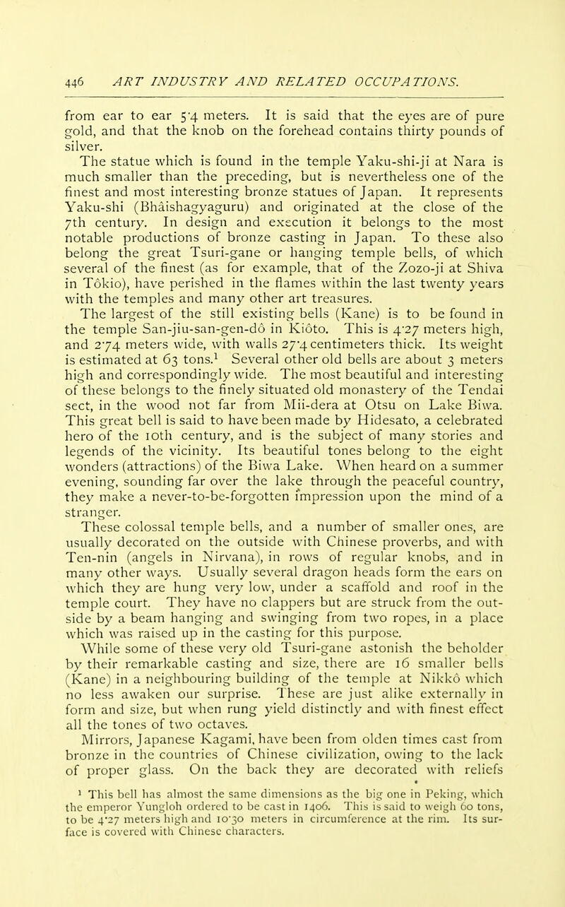 from ear to ear 54 meters. It is said that the eyes are of pure gold, and that the knob on the forehead contains thirty pounds of silver. The statue which is found in the temple Yaku-shi-ji at Nara is much smaller than the preceding, but is nevertheless one of the finest and most interesting bronze statues of Japan. It represents Yaku-shi (Bhaishagyaguru) and originated at the close of the 7th century. In design and execution it belongs to the most notable productions of bronze casting in Japan. To these also belong the great Tsuri-gane or hanging temple bells, of which several of the finest (as for example, that of the Zozo-ji at Shiva in Tokio), have perished in the flames within the last twenty years with the temples and many other art treasures. The largest of the still existing bells (Kane) is to be found in the temple San-jiu-san-gen-do in Kioto. This is 4-27 meters high, and 274 meters wide, with walls 27*4 centimeters thick. Its weight is estimated at 63 tons.^ Several other old bells are about 3 meters high and correspondingly wide. The most beautiful and interesting of these belongs to the finely situated old monastery of the Tendai sect, in the wood not far from Mii-dera at Otsu on Lake Biwa. This great bell is said to have been made by Hidesato, a celebrated hero of the lOth century, and is the subject of many stories and legends of the vicinity. Its beautiful tones belong to the eight wonders (attractions) of the Biwa Lake. When heard on a summer evening, sounding far over the lake through the peaceful country, they make a never-to-be-forgotten Tmpression upon the mind of a stranger. These colossal temple bells, and a number of smaller ones, are usually decorated on the outside with Chinese proverbs, and with Ten-nin (angels in Nirvana), in rows of regular knobs, and in many other ways. Usually several dragon heads form the ears on which they are hung very low, under a scaffold and roof in the temple court. They have no clappers but are struck from the out- side by a beam hanging and swinging from two ropes, in a place which was raised up in the casting for this purpose. While some of these very old Tsuri-gane astonish the beholder by their remarkable casting and size, there are 16 smaller bells (Kane) in a neighbouring building of the temple at Nikko which no less awaken our surprise. These are just alike externally in form and size, but when rung yield distinctly and with finest effect all the tones of two octaves. Mirrors, Japanese Kagami, have been from olden times cast from bronze in the countries of Chinese civilization, owing to the lack of proper glass. On the back they are decorated with reliefs ' This bell has almost the same dimensions as the big one in Peking, which the emperor Yungloh ordered to be cast in 1406. This is said to weigh 60 tons, to be 4*27 meters liigh and lO'jO meters in circumference at the rim. Its sur- face is covered with Chinese characters.