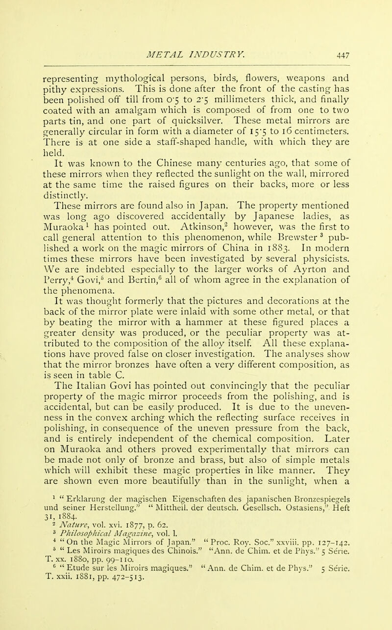 representing mythological persons, birds, flowers, weapons and pithy expressions. This is done after the front of the casting has been polished off till from 0'5 to 2'5 millimeters thick, and finally coated with an amalgam which is composed of from one to two parts tin, and one part of quicksilver. These metal mirrors are generally circular in form with a diameter of I5'5 to i6 centimeters. There is at one side a staff-shaped handle, with which they are held. It was known to the Chinese many centuries ago, that some of these mirrors when they reflected the sunlight on the wall, mirrored at the same time the raised figures on their backs, more or less distinctly. These mirrors are found also in Japan. The property mentioned was long ago discovered accidentally by Japanese ladies, as Muraoka^ has pointed out. Atkinson, however, was the first to call general attention to this phenomenon, while Brewster ^ pub- lished a work on the magic mirrors of China in 1883. In modern times these mirrors have been investigated by several physicists. We are indebted especially to the larger works of Ayrton and Perry,'* Govi,° and Bertin,° all of whom agree in the explanation of the phenomena. It was thought formerly that the pictures and decorations at the back of the mirror plate were inlaid with some other metal, or that by beating the mirror with a hammer at these figured places a greater density was produced, or the peculiar property was at- tributed to the composition of the alloy itself. AH these explana- tions have proved false on closer investigation. The analyses show that the mirror bronzes have often a very different composition, as is seen in table C. The Italian Govi has pointed out convincingly that the peculiar property of the magic mirror proceeds from the polishing, and is accidental, but can be easily produced. It is due to the uneven- ness in the convex arching which the reflecting surface receives in polishing, in consequence of the uneven pressure from the back, and is entirely independent of the chemical composition. Later on Muraoka and others proved experimentally that mirrors can be made not only of bronze and brass, but also of simple metals which will exhibit these magic properties in like manner. They are shown even more beautifully than in the sunlight, when a ^  Erklarung der magischen Eigenschaften des japanischen Bronzespiegels und seiner Herstelluiig.  Mittheil. der deutsch. Gesellsch. Ostasiens, Heft 31, 1884. 2 Nature, vol. xvi. 1877, p. 62. ^ Philosopliical Magazine^ vol. 1. ^  On the Magic Mirrors of Japan.  Proc. Roy. Soc. xxviii. pp. 127-142. *  Les Miroirs magiques des Chinois. Ann. de Chim. et de Phys. 5 Serie. T. XX. 1880, pp. 99-110.   Etude sur les Miroirs magiques.  Ann. de Chim. et de Phys. 5 Se'rie. T. xxii. 1881, pp. 472-513.