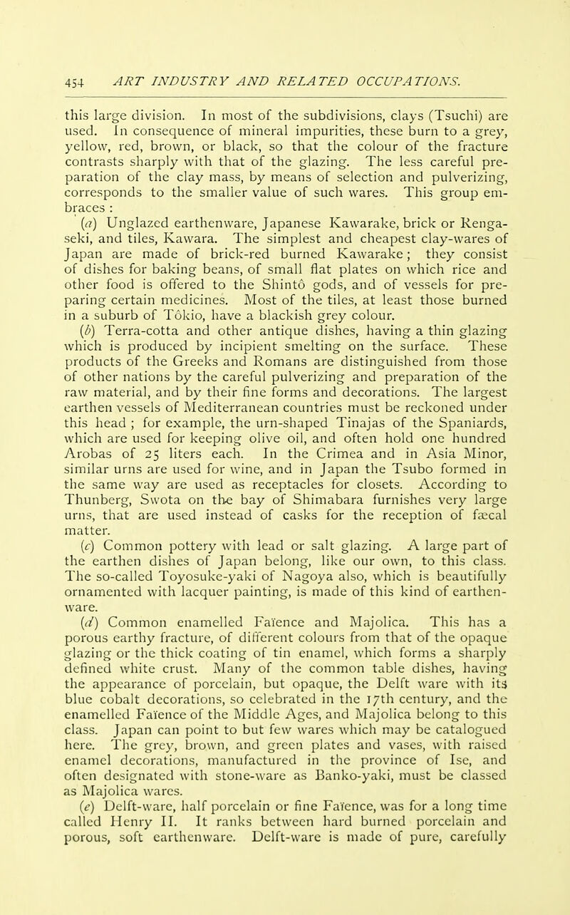this large division. In most of the subdivisions, clays (Tsuchi) are used. In consequence of mineral impurities, these burn to a grey, yellow, red, brown, or black, so that the colour of the fracture contrasts sharply with that of the glazing. The less careful pre- paration of the clay mass, by means of selection and pulverizing, corresponds to the smaller value of such wares. This group em- braces : {a) Unglazed earthenware, Japanese Kawarake, brick or Renga- seki, and tiles, Kawara. The simplest and cheapest clay-wares of Japan are made of brick-red burned Kawarake; they consist of dishes for baking beans, of small flat plates on which rice and other food is offered to the Shinto gods, and of vessels for pre- paring certain medicines. Most of the tiles, at least those burned in a suburb of Tokio, have a blackish grey colour. {b) Terra-cotta and other antique dishes, having a thin glazing which is produced by incipient smelting on the surface. These products of the Greeks and Romans are distinguished from those of other nations by the careful pulverizing and preparation of the raw material, and by their fine forms and decorations. The largest earthen vessels of Mediterranean countries must be reckoned under this head ; for example, the urn-shaped Tinajas of the Spaniards, which are used for keeping olive oil, and often hold one hundred Arobas of 25 liters each. In the Crimea and in Asia Minor, similar urns are used for wine, and in Japan the Tsubo formed in the same way are used as receptacles for closets. According to Thunberg, Swota on the bay of Shimabara furnishes very large urns, that are used instead of casks for the reception of fascal matter. (c) Common pottery with lead or salt glazing. A large part of the earthen dishes of Japan belong, like our own, to this class. The so-called Toyosuke-yaki of Nagoya also, which is beautifully ornamented with lacquer painting, is made of this kind of earthen- ware. {d) Common enamelled Faience and Majolica. This has a porous earthy fracture, of difi'erent colours from that of the opaque glazing or the thick coating of tin enamel, which forms a sharply defined white crust. Many of the common table dishes, having the appearance of porcelain, but opaque, the Delft ware with its blue cobalt decorations, so celebrated in the 17th century, and the enamelled Faience of the Middle Ages, and Majolica belong to this class. Japan can point to but few wares which may be catalogued here. The grey, brown, and green plates and vases, with raised enamel decorations, manufactured in the province of Ise, and often designated with stone-ware as Banko-yaki, must be classed as Majolica wares. [e) Delft-ware, half porcelain or fine Faience, was for a long time called Henry II. It ranks between hard burned porcelain and porous, soft earthenware. Delft-ware is made of pure, carefully