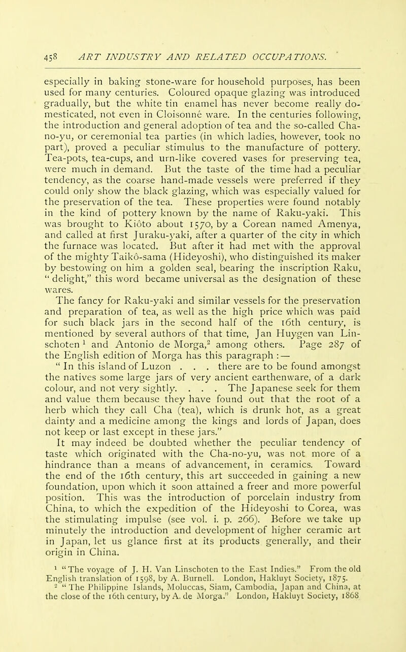 especially in baking stone-ware for household purposes, has been used for many centuries. Coloured opaque glazing was introduced gradually, but the white tin enamel has never become really do- mesticated, not even in Cloisonne ware. In the centuries following, the introduction and general adoption of tea and the so-called Cha- no-yuj or ceremonial tea parties (in which ladies, however, took no part), proved a peculiar stimulus to the manufacture of pottery. Tea-pots, tea-cups, and urn-like covered vases for preserving tea, were much in demand. But the taste of the time had a peculiar tendency, as the coarse hand-made vessels were preferred if they could only show the black glazing, which was especially valued for the preservation of the tea. These properties were found notably in the kind of pottery known by the name of Raku-yaki. This was brought to Kioto about 1570, by a Corean named Amenya, and called at first Juraku-yaki, after a quarter of the city in which the furnace was located. But after it had met with the approval of the mighty Taiko-sama (Hideyoshi), who distinguished its maker by bestowing on him a golden seal, bearing the inscription Raku,  delight, this word became universal as the designation of these wares. The fancy for Raku-yaki and similar vessels for the preservation and preparation of tea, as well as the high price which was paid for such black jars in the second half of the t6th century, is mentioned by several authors of that time, Jan Huygen van Lin- schoten ^ and Antonio de Morga, among others. Page 287 of the English edition of Morga has this paragraph : —  In this island of Luzon . . , there are to be found amongst the natives some large jars of very ancient earthenware, of a dark colour, and not very sightly. . . . The Japanese seek for them and value them because they have found out that the root of a herb which they call Cha (tea), which is drunk hot, as a great dainty and a medicine among the kings and lords of Japan, does not keep or last except in these jars. It may indeed be doubted whether the peculiar tendency of taste which originated with the Cha-no-yu, was not more of a hindrance than a means of advancement, in ceramics. Toward the end of the i6th century, this art succeeded in gaining a new foundation, upon which it soon attained a freer and more powerful position. This was the introduction of porcelain industry from China, to which the expedition of the Hideyoshi to Corea, was the stimulating impulse (see vol. i. p. 266). Before we take up minutely the introduction and development of higher ceramic art in Japan, let us glance first at its products generally, and their origin in China. * The voyage of J. H. Van Linschoten to the East Indies. From the old English translation of 1598, by A. BurneH. London, Hakluyt Society, 1S75. - The PhiUppine Ishmds, Mohiccas, Siam, Cambodia, Japan and Chinn, at the close of the i6th century, byA.de Morga. London, Hakluyt Society, 1868