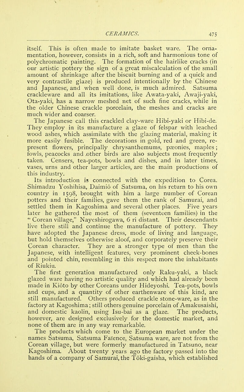 CERAMICS. ' 475 itself. This is often made to imitate basket ware. The orna- mentation, however, consists in a rich, soft and harmonious tone of polychromatic painting. The formation of the hairlike cracks (in our artistic pottery the sign of a great miscalculation of the small amount of shrinkage after the biscuit burning and of a quick and very contractile glaze) is produced intentionally by the Chinese and Japanese, and when well done, is much admired. Satsuma crackleware and all its imitations, like Awata-yaki, Awaji-yaki, Ota-yaki, has a narrow meshed net of such fine cracks, while in the older Chinese crackle porcelain, the meshes and cracks are much wider and coarser. The Japanese call this crackled clay-ware Hibi-yaki or Hibi-de. They employ in its manufacture a glaze of felspar with leached wood ashes, which assimilate with the glazing material, making it more easily fusible. The decorations in gold, red and green, re- present flowers, principally chrysanthemums, pceonies, maples; fowls, peacocks and .other birds are also subjects most frequently taken. Censers, tea-pots, bowls and dishes, and in later times, vases, urns and other larger articles, are the main productions of this industry. Its introduction is connected with the expedition to Corea. Shimadzu Yoshihisa, Daimio of Satsuma, on his return to his own country in 1598, brought with him a large number of Corean potters and their families, gave them the rank of Samurai, and settled them in Kagoshima and several other places. Five years later he gathered the most of them (seventeen families) in the  Corean village, Nayeshirogawa, 6 ri distant. Their descendants live there still and continue the manufacture of pottery. They have adopted the Japanese dress, mode of living and language, but hold themselves otherwise aloof, and corporately preserve their Corean character. They are a stronger type of men than the Japanese, with intelligent features, very prominent cheek-bones and pointed chin, resembling in this respect more the inhabitants of Riukiu. The first generation manufactured only Raku-yaki, a black glazed ware having no artistic quality and which had already been made in Kioto by other Coreans under Hideyoshi. Tea-pots, bowls and cups, and a quantity of other earthenware of this kind, are still manufactured. Others produced crackle stone-ware, as in the factory at Kagoshima; still others genuine porcelain of Amakusaishi, and domestic kaolin, using Isu-bai as a glaze. The products, however, are designed exclusively for the domestic market, and none of them are in any way remarkable. The products which come to the European market under the names Satsuma, Satsuma Faience, Satsuma ware, are not from the Corean village, but were formerly manufactured in Tatsuno, near Kagoshima. About twenty years ago the factory passed into the hands of a company of Samurai, the Toki-gaisha, which established