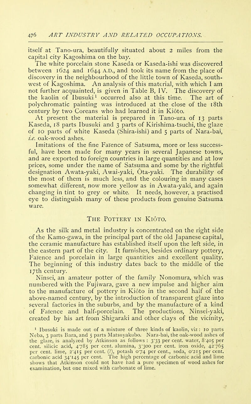itself at Tano-ura, beautifully situated about 2 miles from the capital city Kagoshima on the bay. The white porcelain stone Kaseda or Kaseda-ishi was discovered between 1624 and 1644 A.D., and took its name from the place of discovery in the neighbourhood of the little town of Kaseda, south- west of Kagoshima. An analysis of this material, with which I am not further acquainted, is given in Table B, IV. The discovery of the kaolin of Ibusuki^ occurred also at this time. The art of polychromatic painting was introduced at the close of the 18th century by two Coreans who had learned it in Kioto. At present the material is prepared in Tano-ura of 13 parts Kaseda, 18 parts Ibusuki and 3 parts of Kirishiraa-tsuchi, the glaze of 10 parts of white Kaseda (Shira-ishi) and 5 parts of Nara-bai, i.e. oak-wood ashes. Imitations of the fine Faience of Satsuma, more or less success- ful, have been made for many years in several Japanese towns, and are exported to foreign countries in large quantities and at low prices, some under the name of Satsuma and some by the rightful designation Awata-yaki, Awai-yaki, Ota-yaki. The durability of the most of them is much less, and the colouring in many cases somewhat different, now more yellow as in Awata-yaki, and again changing in tint to grey or white. It needs, however, a practised eye to distinguish many of these products from genuine Satsuma ware. The Pottery in Kioto. As the silk and metal industry is concentrated on the right side of the Kamo-gawa, in the principal part of the old Japanese capital, the ceramic manufacture has established itself upon the left side, in the eastern part of the city. It furnishes, besides ordinary pottery, Faience and porcelain in large quantities and excellent quality. The beginning of this industry dates back to the middle of the 17th century. Ninsei, an amateur potter of the family Nonomura, which was numbered with the Fujiwara, gave a new impulse and higher aim to the manufacture of pottery in Kioto in the second half of the above-named century, by the introduction of transparent glaze into several factories in the suburbs, and by the manufacture of a kind of Faience and half-porcelain. The productions, Ninsei-yaki, created by his art from Shigaraki and other clays of the vicinity, ' Ibusuki is made out of a mixture of three kinds of kaolin, viz : 10 parts Neba, 3 parts Bara, and 5 parts Matsuyakubo. Nara-bai, the oak-wood ashes of the glaze, is analyzed by Atkinson as follows : 3'33 per cent, water, 8'4o5 per cent, silicic acid, 4785 per cent, alumina, 3*300 per cent, iron oxide, 42765 per cent, lime, 2'4I5 percent. (?), potash 074 percent., soda, o'2iS percent, carbonic acid 34'145 per cent. The high percentage of carbonic acid and lime shows that Atkinson could not have had a pure specimen of wood ashes for examination, but one mixed with carbonate of lime.