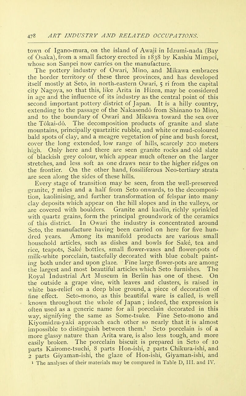 town of Igano-mura, on the island of Awaji in Idzumi-nada (Bay of Osaka), from a small factory erected in 1838 by Kashiu Mimpei, whose son Sanpei now carries on the manufacture. The pottery industry of Ovvari, Mino, and Mikawa embraces the border territory of these three provinces, and has developed itself mostly at Seto, in north-eastern Ovvari, 5 ri from the capital city Nagoya, so that this, like Arita in Hizen, may be considered in age and the influence of its industry as the central point of this second important pottery district of Japan. It is a hilly country, extending to the passage of the Nakasendo from Shinano to Mino, and to the boundary of Owari and Mikawa toward the sea over the T6kai-d6. The decomposition products of granite and slate mountains, principally quartzitic rubble, and white or mud-coloured bald spots of clay, and a meagre vegetation of pine and bush forest, cover the long extended, low range of hills, scarcely 200 meters high. Only here and there are seen granite rocks and old slate of blackish grey colour, which appear much oftener on the larger stretches, and less soft as one draws near to the higher ridges on the frontier. On the other hand, fossiliferous Neo-tertiary strata are seen along the sides of these hills. Every stage of transition may be seen, from the well-preserved granite, 7 miles and a half from Seto onwards, to the decomposi- tion, kaolinising, and further transformation of felspar into many clay deposits which appear on the hill slopes and in the valleys, or are covered with boulders. Granite and kaolin, richly sprinkled with quartz grains, form the principal groundwork of the ceramics of this district. In Owari the industry is concentrated around Seto, the manufacture having been carried on here for five hun- dred years. Among its manifold products are various small household articles, such as dishes and bowls for Sake, tea and rice, teapots. Sake bottles, small flower-vases and flower-pots of milk-white porcelain, tastefully decorated with blue cobalt paint- ing both under and upon glaze. Fine large flower-pots are among the largest and most beautiful articles which Seto furnishes. The Royal Industrial Art Museum in Berlin has one of these. On the outside a grape vine, with leaves and clusters, is raised in white bas-relief on a deep blue ground, a piece of decoration of fine effect. Seto-mono, as this beautiful ware is called, is well known throughout the whole of Japan; indeed, the expression is often used as a generic name for all porcelain decorated in this way, signifying the same as Some-tsuke. Fine Seto-mono and Kiyomidzu-yaki approach each other so nearly that it is almost impossible to distinguish between them.^ Seto porcelain is of a more glassy nature than Arita ware, is also less tough, and more easily broken. The porcelain biscuit is prepared in Seto of 10 parts Kairome-tsuchi, 8 parts Hon-ishi, 2 parts Chikura-ishi, and 2 parts Giyaman-ishi, the glaze of Hon-ishi, Giyaman-ishi, and 1 The analyses of their materials may be compared in Table D, III. and IV.