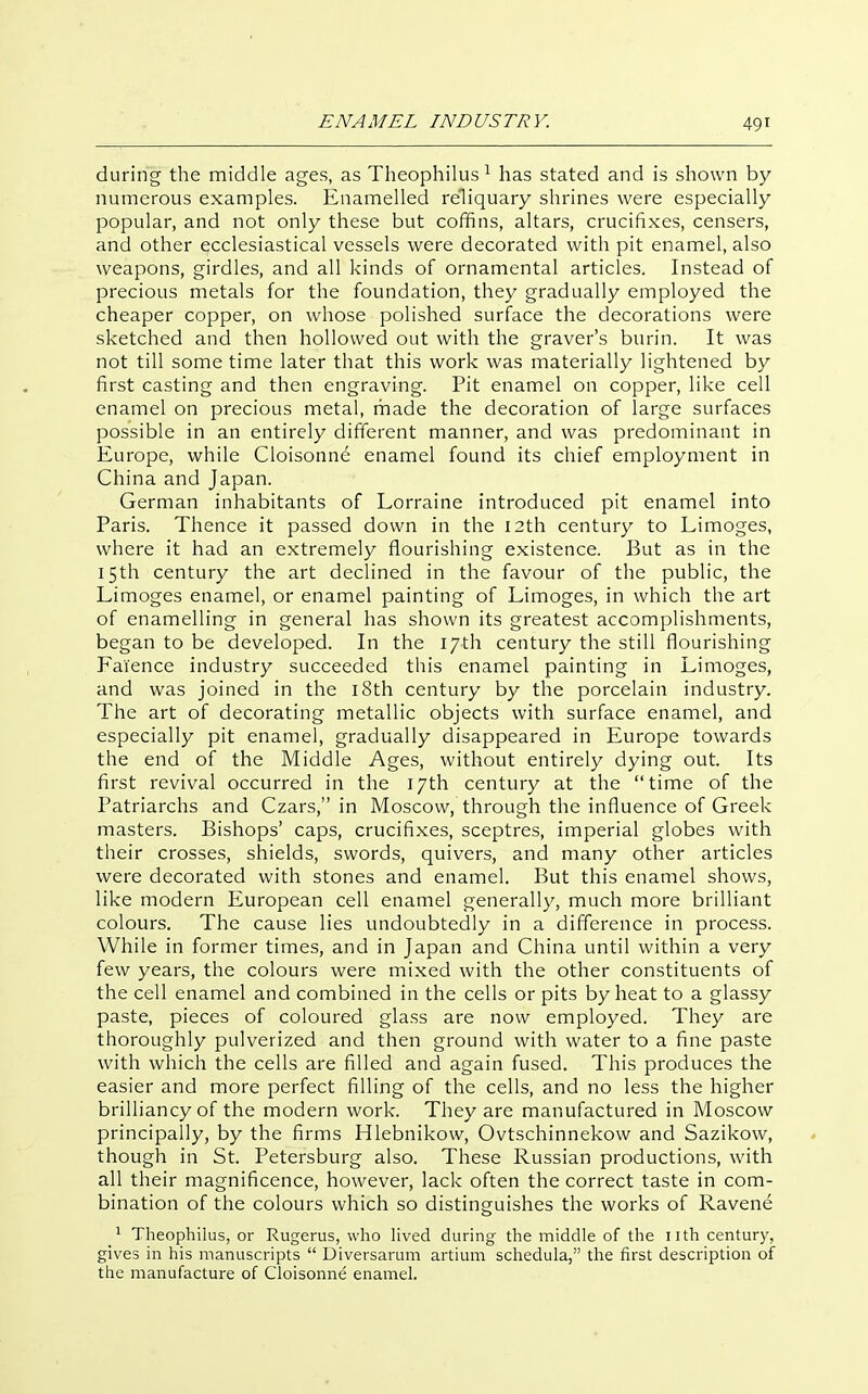 during the middle ages, as Theophilus ^ has stated and is shown by numerous examples. Enamelled reliquary shrines were especially popular, and not only these but coffins, altars, crucifixes, censers, and other ecclesiastical vessels were decorated with pit enamel, also weapons, girdles, and all kinds of ornamental articles. Instead of precious metals for the foundation, they gradually employed the cheaper copper, on whose polished surface the decorations were sketched and then hollowed out with the graver's burin. It was not till some time later that this work was materially lightened by first casting and then engraving. Pit enamel on copper, like cell enamel on precious metal, rhade the decoration of large surfaces possible in an entirely different manner, and was predominant in Europe, while Cloisonn6 enamel found its chief employment in China and Japan. German inhabitants of Lorraine introduced pit enamel into Paris. Thence it passed down in the 12th century to Limoges, where it had an extremely flourishing existence. But as in the 15th century the art declined in the favour of the public, the Limoges enamel, or enamel painting of Limoges, in which the art of enamelling in general has shown its greatest accomplishments, began to be developed. In the 17th century the still flourishing Faience industry succeeded this enamel painting in Limoges, and was joined in the i8th century by the porcelain industry. The art of decorating metallic objects with surface enamel, and especially pit enamel, gradually disappeared in Europe towards the end of the Middle Ages, without entirely dying out. Its first revival occurred in the 17th century at the time of the Patriarchs and Czars, in Moscow, through the influence of Greek masters. Bishops' caps, crucifixes, sceptres, imperial globes with their crosses, shields, swords, quivers, and many other articles were decorated with stones and enamel. But this enamel shows, like modern European cell enamel generally, much more brilliant colours. The cause lies undoubtedly in a difference in process. While in former times, and in Japan and China until within a very few years, the colours were mixed with the other constituents of the cell enamel and combined in the cells or pits by heat to a glassy paste, pieces of coloured glass are now employed. They are thoroughly pulverized and then ground with water to a fine paste with which the cells are filled and again fused. This produces the easier and more perfect filling of the cells, and no less the higher brilliancy of the modern work. They are manufactured in Moscow principally, by the firms Hlebnikow, Ovtschinnekow and Sazikow, though in St. Petersburg also. These Russian productions, with all their magnificence, however, lack often the correct taste in com- bination of the colours which so distinguishes the works of Ravene Theophilus, or Rugerus, who lived during the middle of the nth century, gives in his manuscripts  Uiversarum artium schedula, the first description of the manufacture of Cloisonne enamel.