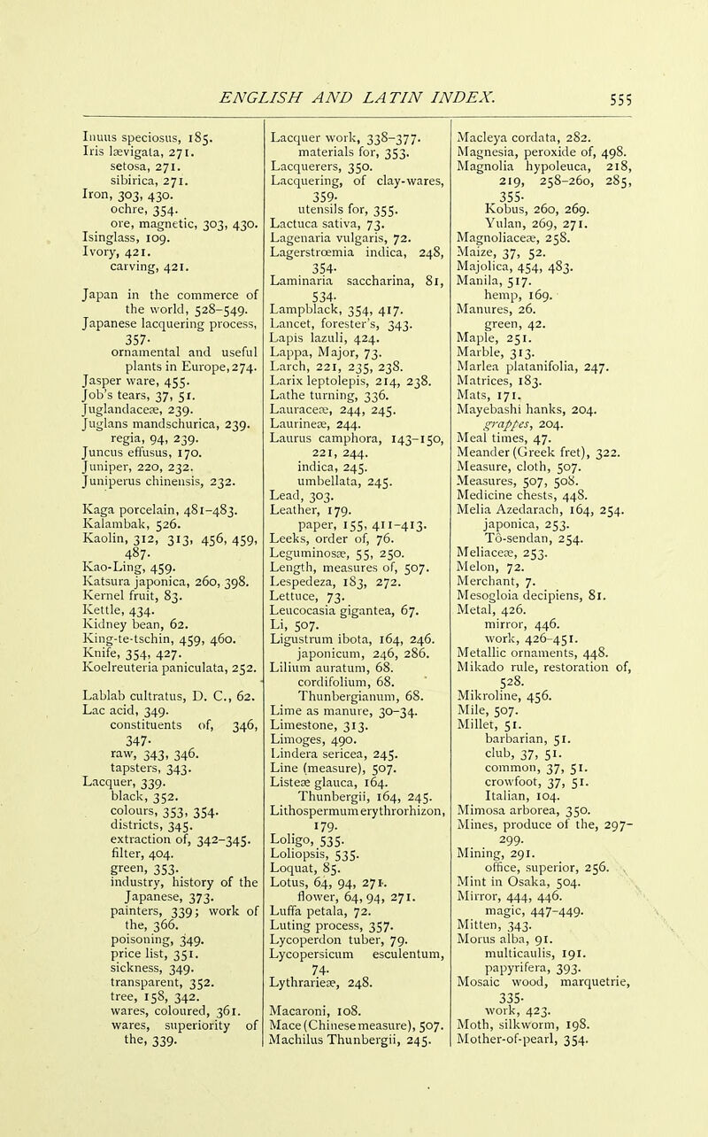 Iiiuus speciosus, 185. Iris lasvigala, 271. setosa, 271. sibirica, 271. Iron, 303, 430. ochre, 354. ore, magnetic, 303, 430. Isinglass, 109. Ivory, 421. carving, 421. Japan in the commerce of the world, 528-549. Japanese lacquering process, 357- ornamental and useful plants in Europe, 274. Jasper ware, 455. Job's tears, 37, 51. Juglandacess, 239. Juglans mandschurica, 239. regia, 94, 239. Juncus effusus, 170. Juniper, 220, 232. Juniperus chinensis, 232. Kaga porcelain, 481-483. Kalambak, 526. Kaolin, 312, 313, 456, 459, 487. Kao-Ling, 459. Katsura japonica, 260, 398. Kernel fruit, 83. Kettle, 434. Kidney bean, 62. King-te-tschin, 459, 460. Knife, 354, 427. Koelreuteria paniculata, 252. Lablab cultratus, D. C, 62. Lac acid, 349. constituents of, 346, 347- raw, 343, 346. tapsters, 343. Lacquer, 339. black, 352. colours, 353, 354. districts, 345. extraction of, 342-345. filter, 404. green, 353. industry, history of the Japanese, 373. painters, 339; work of the, 366. poisoning, 349. price list, 351. sickness, 349. transparent, 352. tree, 158, 342. wares, coloured, 361. wares, superiority of the, 339. Lacquer work, 338-377. materials for, 353. Lacquerers, 350. Lacquering, of clay-wares, 359- utensils for, 355. Lactuca sativa, 73. Lagenaria vulgaris, 72. Lagerstroemia indica, 248, 354- Laminaria saccharina, 81, 534- Lampblack, 354, 417. Lancet, forester's, 343. Lapis lazuli, 424. Lappa, Major, 73. Larch, 221, 235, 238. Larix leptolepis, 214, 238. Lathe turning, 336. Lauracea;, 244, 245. Laurineje, 244. Laurus camphora, 143-150, 221, 244. indica, 245. umbellata, 245. Lead, 303. Leather, 179. paper, 155, 411-413- Leeks, order of, 76. Leguminosse, 55, 250. Length, measures of, 507. Lespedeza, 183, 272. Lettuce, 73. Leucocasia gigantea, 67. Li, 507. Ligustrum ibota, 164, 246. japonicum, 246, 286. Lilium auratum, 68. cordifolium, 68. Thunbergianuni, 68. Lime as manure, 30-34. Limestone, 313. Limoges, 490. Lindera sericea, 245. Line (measure), 507. ListeDe glauca, 164. Thunbergii, 164, 245. Lithospermumerythrorhizon, 179. Loligo, 535. Loliopsis, 535. Loquat, 85. Lotus, 64, 94, 271-. flower, 64, 94, 271. Luffa petala, 72. Luting process, 357. Lycoperdon tuber, 79. Lycopersicum esculentum, 74- Lythraries?, 248. Macaroni, 108. Mace (Chinesemeasure), 507. Machilus Thunbergii, 245. Macleya cordata, 282. Magnesia, peroxide of, 498. Magnolia hypoleuca, 218, 219, 258-260, 285, ^ 355- Kobus, 260, 269. Yulan, 269, 271. Magnoliacere, 25S. Maize, 37, 52. Majolica, 454, 483. Manila, 517. hemp, 169. Manures, 26. green, 42. Maple, 251. Marble, 313. Marlea platanifolia, 247. Matrices, 183. Mats, 171. Mayebashi hanks, 204. grappes, 204. Meal times, 47. Meander (Greek fret), 322. Measure, cloth, 507. Measures, 507, 508. Medicine chests, 448. Melia Azedarach, 164, 254. japonica, 253. T6-sendan, 254. Meliacece, 253. Melon, 72. Merchant, 7. Mesogloia decipiens, 81. Metal, 426. mirror, 446. work, 426-451. Metallic ornaments, 448. Mikado rule, restoration of, 528. Mikroline, 456. Mile, 507. Millet, 51. barbarian, 51. club, 37, 51. common, 37, 51. crowfoot, 37, 51. Italian, 104. Mimosa arborea, 350. Mines, produce of the, 297- 299. Mining, 291. office, superior, 256. Mint in Osaka, 504. Mirror, 444, 446. magic, 447-449- Mitten, 343. Morus alba, 91. multicaulis, 191. papyrifera, 393. Mosaic wood, marquetrie, 335- work, 423. Moth, silkworm, 198. Mother-of-pearl, 354.