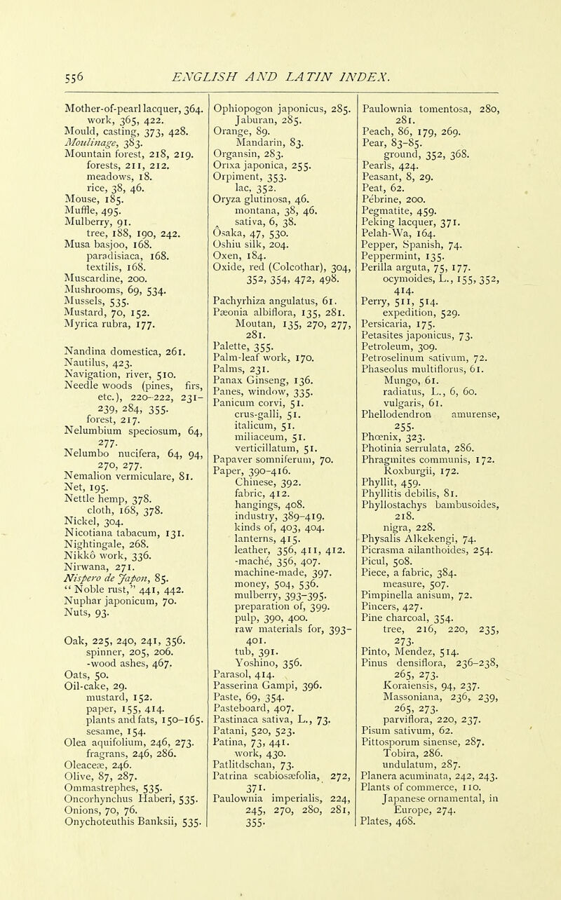 Mother-of-pearl lacquer, 364. work, 365, 422. Mould, casting, 373, 428. Aloidinage, 383. Mountain forest, 218, 219. forests, 211, 212. meadows, 18. rice, 38, 46. Mouse, 185. Muffle, 495. Mulberry, 91. tree, 188, igo, 242. Musa basjoo, 168. paradisiaca, 168. textilis, 168. Muscardine, 200. Mushrooms, 69, 534. Mussels, 535. Mustard, 70, 152. Myrica rubra, 177. Nandina domestica, 261. Nautilus, 423. Navigation, river, 510. Needle woods (pines, lirs, etc.), 220-222, 231- 239, 284, 355. forest, 217. Nelumbium speciosum, 64, 277. Nelumbo nucifera, 64, 94, 270, 277. Nemalion vermiculare, 81. Net, 195. Nettle hemp, 378. cloth, 168, 378. Nickel, 304. Nicotiana tabacum, 131. Nightingale, 268. Nikko work, 336. Nirwana, 271. Nispero de yapon, 85.  Noble i-ust, 441, 442. Nuphar japonicum, 70. Nuts, 93. Oak, 225, 240, 241, 356. spinner, 205, 206. -wood ashes, 467. Oats, 50. Oil-cake, 29. mustard, 152. paper, 155, 414. plants and fats, 150-165. sesame, 154. Olea aquifolium, 246, 273. fragrans, 246, 286. Oleacefe, 246. Olive, 87, 287. Ommastrephes, 535. Oncorhynchus Haberi, 535. Onions, 70, 76. Onychoteuthis Banksii, 535. Ophiopogon japonicus, 285. Jaburan, 285. Orange, 89. Mandarin, 83. Organsin, 283. Onxa japonica, 255. Orpiment, 353. lac, 352. Oryza glutinosa, 46. montana, 38, 46. sativa, 6, 38. Osaka, 47, 530. Oshiu silk, 204. Oxen, 184. Oxide, red (Colcothar), 304, 352, 354, 472, 498. Pachyrhiza angulatus, 61. Paeonia albiflora, 135, 281. Moutan, 135, 270, 277, 281. Palette, 355. Palm-leaf work, 170. Palms, 231. Panax Ginseng, 136. Panes, window, 335. Panicum corvi, 51. crus-galli, 51. italicum, 51. miliaceum, 51. verticillatum, 51. Papaver somniferum, 70. Paper, 390-416. Chinese, 392. fabric, 412. hangings, 408. industry, 389-419. kinds of, 403, 404. lanterns, 415. leather, 356, 411, 412. -mache, 356, 407. machine-made, 397. money, 504, 536. mulberry, 393-395. preparation of, 399. pulp, 390, 400. raw materials for, 393- 401. tub, 391. Yoshino, 356. Parasol, 414. Passerina Gampi, 396. Paste, 69, 354. Pasteboard, 407. Pastinaca sativa, L., 73. Patani, 520, 523. Patina, 73, 441. work, 430. Patlitdschan, 73. Patrina scabiossefolia, 272, Paulownia imperialis, 224, 245, 270, 280, 281, 355- Paulownia tomentosa, 280, 281. Peach, 86, 179, 269. Pear, 83-85. ground, 352, 368. Pearls, 424. Peasant, 8, 29. Peat, 62. Pebrine, 200. Pegmatite, 459. Peking lacquer, 371. Pelah-Wa, 164. Pepper, Spanish, 74. Peppermint, 135. Perilla arguta, 75, 177. ocymoides, L., 155,352, 414. Perry, 511, 514. expedition, 529. Persicaria, 175. Petasites japonicus, 73. Petroleum, 309. Petroselinum sativum, 72. Phaseolus multiflorus, 61. Mungo, 61. radiatus, L., 6, 60. vulgaris, 61. Phellodendron amurense, ass- Phoenix, 323. Photinia serrulata, 286. Phragmites communis, 172. Roxburgii, 172. Phyllit, 459. Phyllitis debilis, 81. Phyllostachys bambusoides, 218. nigra, 228. Physalis Alkekengi, 74. Picrasma ailanthoides, 254. Picul, 508. Piece, a fabric, 384. measure, 507. Pimpinella anisum, 72. Pincers, 427. Pine charcoal, 354. tree, 216, 220, 235, 273- Pinto, Mendez, 514. Pinus densiflora, 236-238, 265, 273. Koraiensis, 94, 237. Massoniana, 236, 239, 265, 273. parviflora, 220, 237. Pisum sativum, 62. Pittosporum sinense, 287. Tobira, 286. undulatum, 2S7. Planera acuminata, 242, 243. Plants of commerce, no. Japanese ornamental, in Europe, 274. Plates, 468.