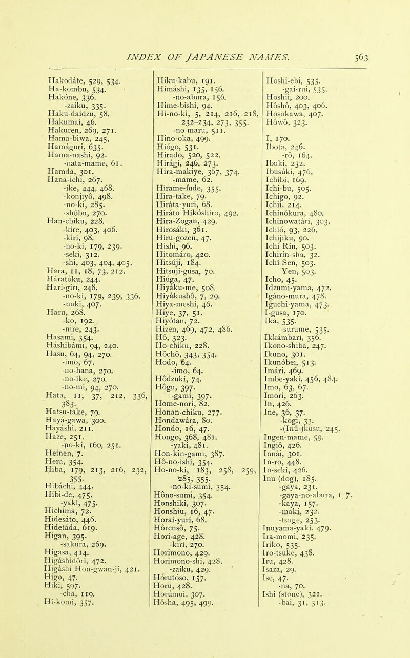 Hakodate, 529, 534. Ha-kombu, 534. Hakone, 336. -zaiku, 335. Haku-daidzu, 58. Hakumai, 46. Hakuren, 269, 271. Hama-biwa, 245, Hamaguri, 635. Hama-nashi, 92. -nata-mame, 61. Hamda, 301. Hana-ichi, 267. -ike, 444, 468. -konjiyo, 498. -no-ki, 285. •shobu, 270. Han-chiku, 228. -kire, 403, 406. -kiri, 98. -no-ki, 179, 239. -seki, 312. -shi, 403, 404, 405. Hara, 11, 18, 73, 212. Ilaratoku, 244. Hari-giri, 248. -no-ki, 179, 239, 336. -nuki, 407. Haru, 268. -ko, 192. -nire, 243. Hasami, 354. Hashibami, 94, 240. Hasu, 64, 94, 270. -imo, 67. -no-hana, 270. -no-ike, 270. -no-mi, 94, 270. Hata, II, 37, 212, 336, 383- Hatsu-take, 79. Haya-gawa, 300. Hayashi, 211. Haze, 251. -jio-ki, 160, 251. Heinen, 7. Hera, 354. Hiba, 179, 213, 216, 232, 355- Hibachi, 444. Hibi-de, 475. -yaki, 475. Hichima, 72. Hidesato, 446. Hidetada, 619. Higan, 395. -sakura, 269. Higasa, 414. Higashidori, 472. Higashi Hon-gwan-ji, 421. Higo, 47. Hiki, 597. -cha, 119. Hi-komi, 357. Hiku-kabu, 191. Himaslii, 135, 156. -no-abura, 156. Hime-bishi, 94. Hi-no-ki, 5, 214, 216, 21S, 232-234, 273, 355. -no maru, 511. Hino-oka, 499. Hiogo, 531. Hirado, 520, 522. Hiragi, 246, 273. Hira-makiye, 367, 374. -mame, 62. Hirame-fude, 355. Hira-take, 79. Hirata-yuri, 68. Hirato Hikoshiro, 492. Hira-Zogan, 429. Hirosaki, 361. Hiru-gozen, 47. Hishi, 96. Hitomaro, 420. Hitsuji, 184. Hitsuji-gusa, 70. Hiiiga, 47. Hiyaku-me, 50S. Hiyakusho, 7, 29. Hiya-meshi, 46. Hiye, 37, Si- Hiyotan, 72. Hizen, 469, 472, 4S6. Ho, 323. Ho-chiku, 228. Hocho, 343, 354. Hodo, 64. -imo, 64. Hodzuki, 74. Hogu, 397. -gami, 397. Home-nori, 82. Honan-chiku, 277. Hondawara, 80. Hondo, 16, 47. Hongo, 368, 481. -yaki, 481. Hon-kin-gami, 387. Ho-no-ishi, 354. Ho-no-ki, 183, 25S, 259, 28s, 355- -no-ki-sumi, 354. Hono-sumi, 354. Honshiki, 307. Honshiu, 16, 47. Horai-yuri, 68. Horenso, 75. Hori-age, 42S. -kiri, 270. Horimono, 429. Horimono-shi, 42S. -zaiku, 429. Horutoso, 157. Horu, 428. Horiimui, 307. Hoiha, 495, 499. Hoshi-ebi, 535. -gai-rui, 535. Hosliii, 200. Hoslio, 403, 406. Hosolvawa, 407. Howo, 323. I, 170. Ibota, 246. -ro, 164. Ibuki, 232. Ibusuki, 476. Ichibi, 169. Ichi-bu, 505. Ichigo, 92. Icliii, 214. Ichinokura, 480. Ichinowatari, 303. Ichio, 93, 226. Ichijiku, 90. Ichi Rin, 503. Ichin'n-sha, 32. Iclii Sen, 503. Yen, 503. Icho, 45. Idzumi-yama, 472. Igano-mura, 47S. Iguchi-yama, 473. I-gusa, 170. Ika, 535. -surume, 535. Ikkambari, 356. Ikono-shiba, 247. Ikuno, 301. Ikunobei, 513. Imari, 469. Imbe-yaki, 456, 4S4. Imo, 63, 67. Imori, 263. In, 426. Ine, 36, 37. ■kogj, 33. -(Inu-)kusii, 245. Ingen-mame, 59. Ingio, 426. Innai, 301. In-ro, 448. In-seki, 426. Inu (dog), 185. -gaya, 231. -gaya-no-abura, 1 -kaya, 157. ■ maki, 232. -tj.uge, 253. Inuyama-yaki, 479. Ira-momi, 235. Iriko, 535. Iro-tsuke, 438. Iru, 428. Isaza, 29. Ise, 47. -na, 70. Ishi (stone), 321. -bai, 31, 313.