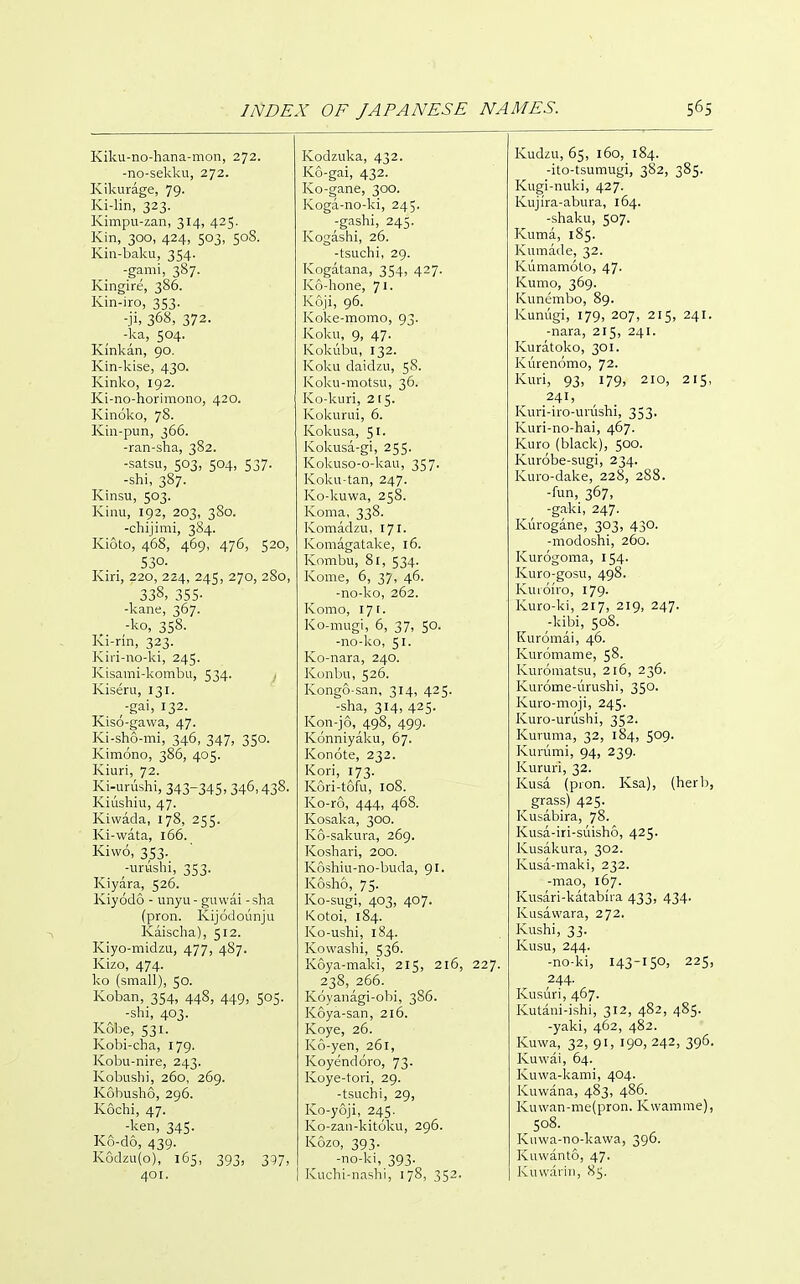 Kiku-no-hana-mon, 272. -no-sekku, 272. Kikurage, 79- Ki-lin, 323. Kimpii-zan, 314, 425. Kin, 300, 424, 503, 50S. Kin-baku, 354. -garni, 387. Kingire, 386. Kin-iro, 353. -ji, 368, 372. -ka, 504. Kinkan, 90. Kin-kise, 430. Kinko, 192. Ki-no-horimono, 420. Kinoko, 78. Kin-pun, 366. -ran-sha, 382. -satsu, 503, 504, 537. -shi, 387. Kinsu, 503. Kinu, 192, 203, 3S0. -chijimi, 384. Kioto, 468, 469, 476, 520, 530. Kiri, 220, 224, 245, 270, 280, 338. 355- -kane, 367. ;ko, 358. Ki-rin, 323. Kiri-no-ki, 245. Kisami-kombu, 534. Kiseru, 131. -gai, 132. Klso-gavva, 47. Ki-sho-mi, 346, 347, 350. Kimono, 386, 405. Kiuri, 72. Ki-urushi, 343-345. 346,438- Kiushiu, 47. Kiwada, 178, 255. Ki-wata, 166. Kiwo, 353. -uruslii, 353. Kiyara, 526. Kiyodo - unyu- guwai -sha (pron. Kijodounju Kaischa), 512. Kiyo-midzu, 477, 487. Kizo, 474. ko (small), 50. Koban, 354, 448, 449, 505. -shi, 403. Kobe, 531. Kobi-cha, 179. Kobu-nire, 243. Kobushi, 260, 269. Kobusho, 296. Kochi, 47. -ken, 345. K6-d6, 439. K6dzu{o), 165, 393, 3^7, 401. Kodzuka, 432. K6-gai, 432. Ko-gane, 300. Koga-no-ki, 245. -gashi, 245. Kogashi, 26. -tsuchi, 29. Kogatana, 354, 427. K6-hone, 71. Koji, 96. Koke-momo, 93. Koku, 9, 47. Kokubii, 132. Koku daidzu, 58. Koku-motsu, 36. Ko-kuri, 215. Kokurui, 6. Kokusa, 51. Kokusa-gi, 255. Kokuso-o-kau, 357. Koku-tan, 247. Ko-kuwa, 258. Koma, 338. Komadzu, I7i. Komagatake, 16. Kombu, 81, 534. Kome, 6, 37, 46. -no-ko, 262. Komo, 171. Ko-mugi, 6, 37, SO. -no-ko, 51. Ko-nara, 240. Konbu, 526. Kongo-san, 314, 425. -sha, 314, 425. Kon-jo, 498, 499. Konniyaku, 67. Konote, 232. Kori, 173. Kori-tofu, 108. Ko-ro, 444, 468. Kosaka, 300. K6-sakura, 269. Koshari, 200. K6shiu-no-buda, 91. Kosho, 75. Ko-sugi, 403, 407. Kotoi, 184. Ko-ushi, 184. Kowashi, 536. Koya-maki, 215, 216, 227. 238, 266. Koyanagi-obi, 386. Koya-san, 216. Koye, 26. K6-yen, 261, Koyendoro, 73. Koye-tori, 29. -tsuchi, 29, Ko-yoji, 245. Ko-zan-kitoku, 296. Kozo, 393. -no-ki, 393. Kuchi-nashi, 178, 352. Kudzu, 65, 160, 184. -ito-tsumugi, 382, 385. Kugi-nuki, 427. Kujira-abura, 164. -shaku, 507. Kuma, 185. Kumade, 32. Kumamoto, 47. Kumo, 369. Kunembo, 89. Kunugi, 179, 207, 215, 241. -nara, 215, 241. Kuratoko, 301. Kiirenomo, 72. Kuri, 93, 179, 210, 215, 241, Kuri-iio-uiushi, 353. Kuri-no-hai, 467. Kuro (black), 500. Kurobe-sugi, 234. Kuro-dake, 228, 288. -fun, 367, -gaki, 247. Kurogane, 303, 430. -modoshi, 260. Kurogoma, 154. Kuro-gosu, 498. Kuioiro, 179. Kuro-ki, 217, 219, 247. -kibi, 508. Kuromai, 46. Kuromame, 58. Kuroraatsu, 216, 236. Kurome-urushi, 350. Kuro-moji, 245. Kuro-urushi, 352. Kuruma, 32, 184, 509. Kurumi, 94, 239. Kururi, 32. Kusa (pion. Ksa), (herb, grass) 425. Kusabira, 78. Kusa-iri-suisho, 425. Kusakura, 302. Kusa-maki, 232. -mao, 167. Kusari-katabira 433, 434. Kusavvara, 272. Kushi, 33. Kusu, 244. -no-ki, i43-i5o> 225, 244. Kusuri, 467. Kutani-ishi, 312, 482, 485. -yaki, 462, 482. Kuwa, 32, 91, 190, 242, 396. Kuwai, 64. Kuwa-kami, 404. Kuwana, 483, 486. Kuwan-me(pron. Kwamme), 508. Kuwa-no-kawa, 396. Kuwanto, 47. Kuwarin, 85.