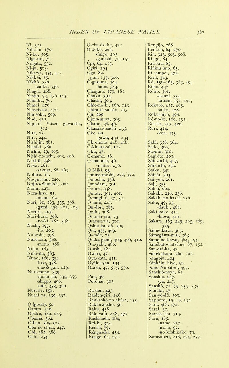 Ni, 503. Niiieshi, 170. Ni-bu, 505. Niga-uri, 72. Niigata, 532. Ni-ju, 503. Nikawa, 354, 417. Nikkei, 75. Nikko, 336. -zaiku, 336. Ningio, 468, Ninjin, 73, 136-143- Ninniku, 76. Ninsef, 476. Ninseiyaki, 476. Nin-s6ku, 509. Ni-6, 420. Nippon - Yusen - guwaisha, 512. Nira, 77. Nire, 244. Nishijin, 381. Nishiki, 386. Nishin, 29, 165. Nishi-no-uchi, 403, 406. Ni-shu, 598. Niwa, 261. -sakura, 86, 269. Nobiru, 15. No-gurumi, 240. Nojiro-Shiinlvei, 360. Nomi, 427. Nora-hiye. 51. -mame, 62. Nori, 81, 183, 355, 39S. -garni, 398, 401, 403. Noriire, 403. Nori-kusa, 398. -no-ki, 282, 398. Noshi, 197. -ito, 203. Nubeshi, 39S, Nui-haku, 388. -mono, 388. Nuka, 183. Nuki-ito, 383. Nuno, i66, 354. -kise, 358. -me-Zogan, 429. Nuii-mono, 339. -mono-shi, 339, 359. -shippo, 496. -tate, 353, 360. Nurude, 158. Nushi-ya, 339, 357, Q (great), 50. Oarata, 310. Obaku, 180, 255. Obama, 362. 6-ban, 505-507. Oba-no-chisa, 247. Obi, 382, 386. Ochi, 254. O-cha-dzuke, 472. O-doko, 295. -fuigo, 295. -garashi, 70, 152. Ogi, 64, 415. Ogiri, 294. Ogo, 82. .gon. 135. 300- O-guruma, 384. -haba, 384. Ohaguro, 179, 181. Ohaku, 391, Oliaslii, 303. Ohio-no-ki, 169, 243. ^ hira-tetsu-san, 303. Oji, 269. Ojoin-mura, 305. Okabo, 38, 46. Okasaki-tsuchi, 435. Oke, 99. -gawa, 432, 434. Oki-mono, 448, 468. 0-kinuta-so, 177. Oku, 47. O-mame, 56. 0-mamma, 46. -matsu, 236. O Miki, 95. Omina-meshi, 272, 372, Omocha, 338. Oraodani, 301. Omori, 338. Omote, 391, 401. O-mugi, 6, 37, 50. 0-nara, 241. On-dori, 185. Oniki, 308. Oranda-jisa, 73. Osarusavva, 302. Oshiu-kai-do, 509. Ota, 455, 469. 0-tade, 75. Otaka gami, 403, 406, 412. Ota-yaki, 480. O-ushi, 184. Owari, 47. Oya-kata, 411. Oyaku-yen, 134. Osaka, 47, 515, 530. Pan, 36. Poronai, 307. Ra-den, 423. Raiden-giri, 246. Rakl<ash6-no-abura, 153. Rakkuwasho, 56. Raku, 458. Rakuyaki, 458, 475. Rashamen, 184, Rei-ki, 323. Reishi, 79. Rengaseki, 454. Renge, 64, 270. Rengijo, 268. Renkon, 64, 270. Kin, 323, 503. 508- Ringo, 84. Riu-kiu, 65. Riukiu-imo, 65. Ri-sampei, 472. Riyo, 323. R6, 150-165, 3S3, 494. Roha, 437. Roiro, 361. -dsumi, 354. -urushi, 352, 497, Rokuro, 457, 465. -saiku, 428. Rokushiyo, 49S. R6-no-ki, 160, 251. Roseki, 313, 426. Ruri, 424. -kon, 175. Sabi, 358, 364. Sado, 300, Sagara, 310. Sagi-ito, 203. Saidzuchi, 427, Saikachi, 250. Saiku, 340. Sainai, 303. Saf-yen, 261. Saji, 355- Salcai, 609. Sakaki. 216, 256. Sakaki-no-haslii, 256. Sake, 49, 95. -dzuki, 468. Saki-kake, 411. -kawa, 411. Sakura, 183, 249, 265, 269, 355- Same-dzaya, 363. Samegawa-nuri, 363. Same-no-kawa, 364, 494, Sanebuto-natsume, 87, 252. San-dai-ka, 47. Sanekatsura, 260, 39S. Sangoju, 424. Sankaku-hiye, 51. Sano Nobuteri, 497. Sanshio-nayu, 87. Sanstiiu, 247. -yu, 247. Sansho, 71, 75. 255, 335- Sanuki, 47. San-yo-do, 509. Sapporo, 15, 19, 532. Sara, 468, 472. Sarai, 32. Sarasa-ishi, 313. Saru, 185. -name, 257. -nashi, 92. -no koshikake, 79. Sarusiiberi, 218, 225, 257. f