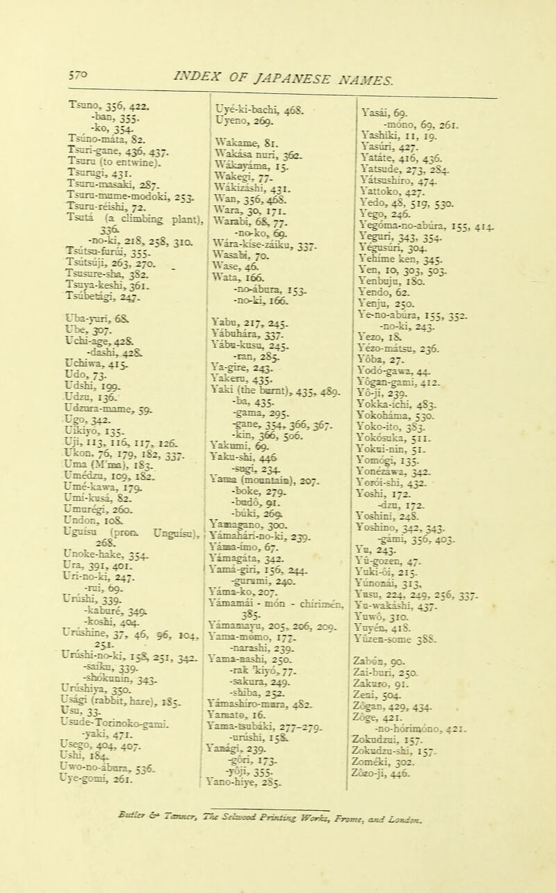 Tszno, 356. 422. ■y^-^ 355- _^ -Ko, 354.^ Ts-.rl-g-e, 436. 437. i--^ru I;o ennrine). Ts-r^I, 431- Ts:ir;-=Xiiaki, 2S7. Tsuru-reishi, 72. TsiLia ■ a c'-izabing 530- -DD-ii::. 218, 25S, Tsuisa-fjrji. ^ ve- U've: '-, 260. 46S. 51a . . 203, 270. _ Tscsure-sha. 3S2. Ts-- kt.::;. 361. ITc e . ~- -;i.-i,42S. Uchiwa,. 413. Udo, 73. Uc;h:. ICC. Liz ::: Udz-z-i:_ir:e, 59. Lgo, 542. Uikijo.. 135. Uji, 113, 116, 117. 126- Ukoa. 76, 179, 182, 337. Lma (M'nsa), 183. Lmedza, 109, i^. Ume-kawa. 179. Umi-kasa, 82. Dmnr^, 260. Undon, 108,. Ugmsu (prMi. Ungnisn), 268: Unoke-hake, 354. Ura, 391, 401. Uri-no-ki, 247. -lui, 69- Unishi, 339. -kabure, 3491 _ -koshi, 4Q4. Urashine, 37, 46, 96. joi. Umslii-iio-ki, 15S. 251, 342. -saikn, 339. -diokiimn, 343. Urosniya, 350- Usagi (rabbit, hare), 185. Usn, 33. Usade-Torinoko-gami. -yaki, 471. Lisego, 404, 407. Lshi, 184^ Uwo-no-abara, 536. ] Uye-gomi, 261. Wakame, Sr. Wak=5a nun. 56G. Warn, 30, 171. Waiabi, 6S, 77- -no-ko, 69. Wara-kise-zaiku, 337. Wasa^. 70. Wase, 46. Wata, 166. -no-abnra, 153. -no-ki, 166. j ■ iabn, 217, 245. I Yabahaia, 337. j Yaba-knsu, 245. i -lan, 285, i Ya-gire, 2^. aksa, 435. ■ Yaki (the bemt), 435, 489. -ha, 435. -gama, 295. -g^e, 354, 366, 367. -kin, 366, 506. Yakumi, 6g. ^ aka-^ji, , -stigi, 234. ; lasea (moBntais), 207. * -boke, 279. -bodoj. 91. ■ -buki, 26§L J Yamagano, 3CX3. (Yamahaii-noki, 239. : Yaaa-ino, 67. j Yamagata, 342. I Yama-firi, 156, \ -gniHini, 240. Yama-ko, 207. \ antamai - mon - chiiinsen, -8- \amainajTi, 205, 206, 209. Yama-momo, 177. -narashi. 239. Yama-aashi, 250. -rak Tiij-o, 77. -sakura, 249. -shiba, 252. Yamashito-mara, 482. Yanate, t6. Yama-isubaki, 277-270. -nnishi, 158;. Yaaagi, 239. -gori, 173. -yoji, 355. \ano-hiye, 285. Yasai, 60. -mono, 69, 261. Yashiki, 11, 19. Yasiiri, 427. Yatate, 416, 456. Yatsnde, 273, 2S4. Yatsushiro, 474. Yattoko, 427. Yedo, 48/519, 530. ^ego, 246. Y^oma-no-abiira. 155, Yeguii, 343, 354. \^nsnri, 304. Yetifme ken, 345. Yai. 10, 303, 503. \enbcjn, 180. Yendo, 62. Yenju, 250. Ye-no-abdra. 155, 352. -no-ki, 243. Yezo, i& Yezo-matsu, 236. Yoba, 27. Yodo-gawa, 44, ^ ogan-gami, 412. Y'o-ji, 239- Y'okka-ichi, 483. Yokohama, 530. Yoko-ito, 3S3. Yokosoka, 511. Yokni-nin, 51. X°™,^ 135- \onezawa, 342. Yoroi-shi, 432. Yoshi, 172. -dzn, 172. Yodiini, 24S. Yodiino, 342, 343. -garni, 356, 403. ^n, 243. n-gozen, 47. lnki-6i, 215. Yiinonai, 313, Yhsu, 224, 240, 256, 337. Yn-wakashi, 437. Yuwo, 310. Ynyen, 418. Yuzea-soine 3S8. ZaboB, go. Zai-buri, 250. Zaknio, 91. Zeai, 504. Zogan, 429, 434. Zoge, 421. -no-horimono, 421. Zokndzni, 157. Z:-:k;, 302. Zcizo-ji, 446.