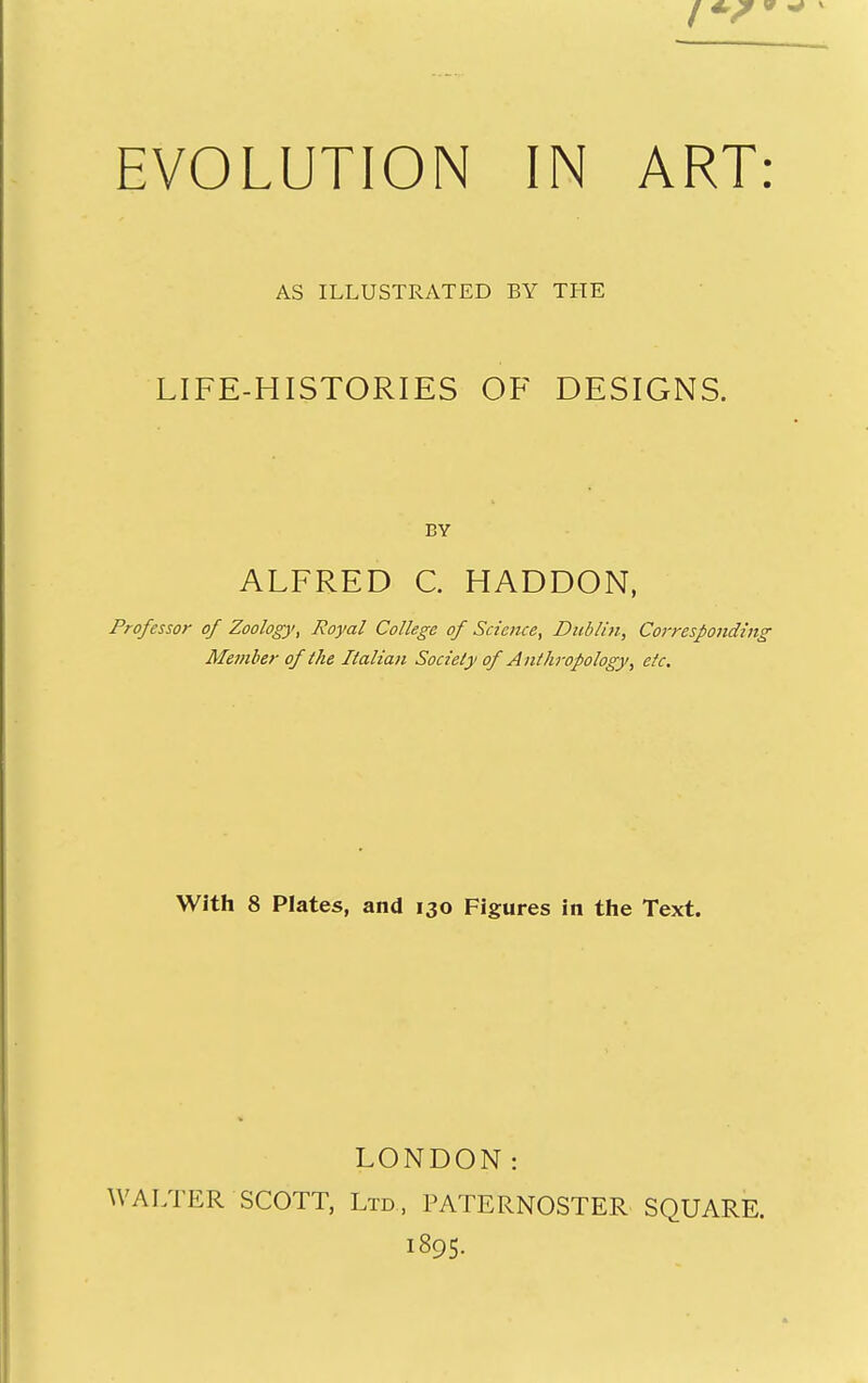 AS ILLUSTRATED BY THE LIFE-HISTORIES OF DESIGNS. BY ALFRED C. HADDON, Professor of Zoology, Royal College of Science, Dublin, Corresponding Member of the Italian Society of Anthropology, etc. With 8 Plates, and 130 Figures in tlie Text. LONDON: WALTER SCOTT, Ltd, PATERNOSTER SQUARE. 1895.