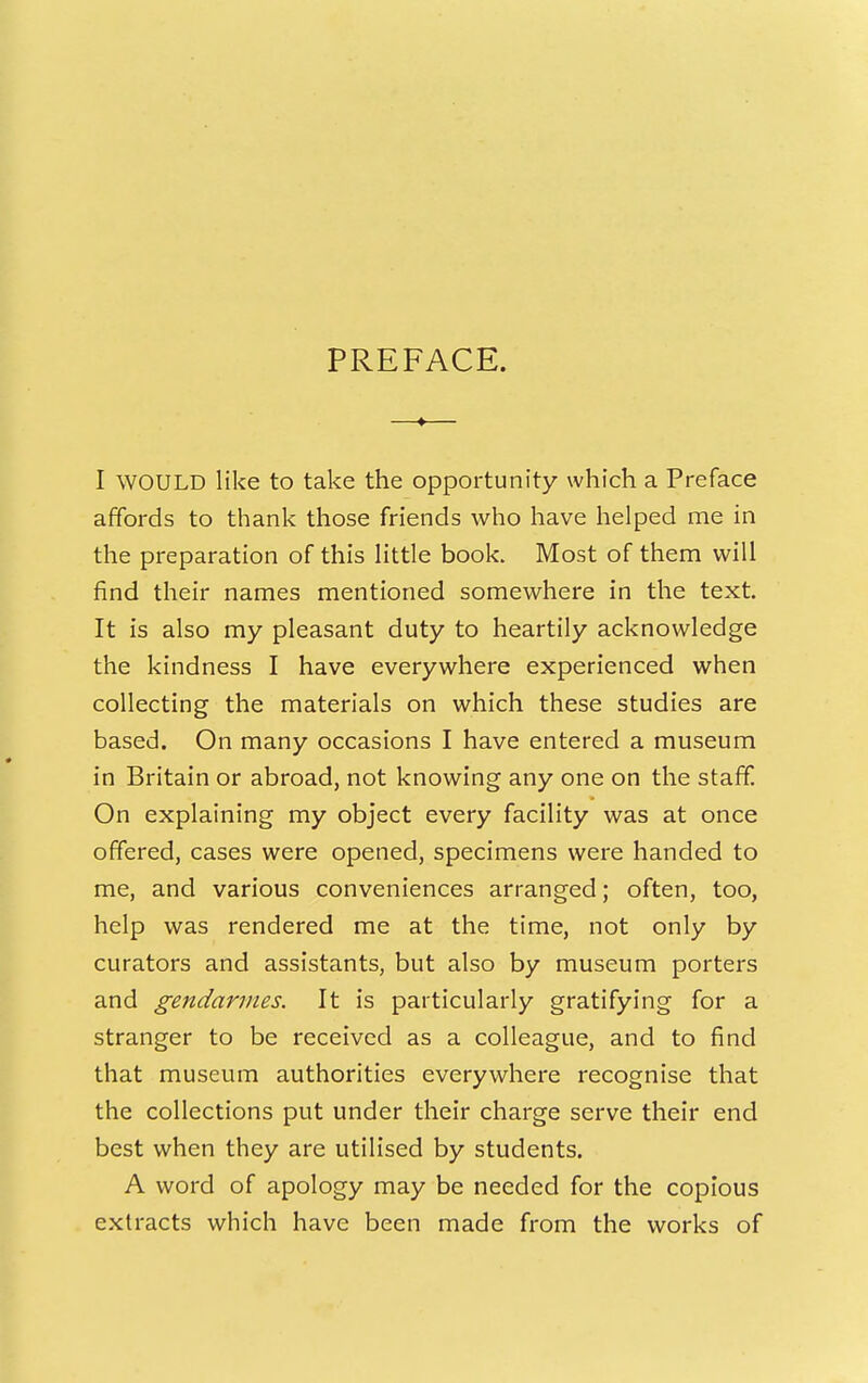 PREFACE. I WOULD like to take the opportunity which a Preface affords to thank those friends who have helped me in the preparation of this Httle book. Most of them will find their names mentioned somewhere in the text. It is also my pleasant duty to heartily acknowledge the kindness I have everywhere experienced when collecting the materials on which these studies are based. On many occasions I have entered a museum in Britain or abroad, not knowing any one on the staff. On explaining my object every facility was at once offered, cases were opened, specimens were handed to me, and various conveniences arranged; often, too, help was rendered me at the time, not only by curators and assistants, but also by museum porters and gendarmes. It is particularly gratifying for a stranger to be received as a colleague, and to find that museum authorities everywhere recognise that the collections put under their charge serve their end best when they are utilised by students. A word of apology may be needed for the copious extracts which have been made from the works of