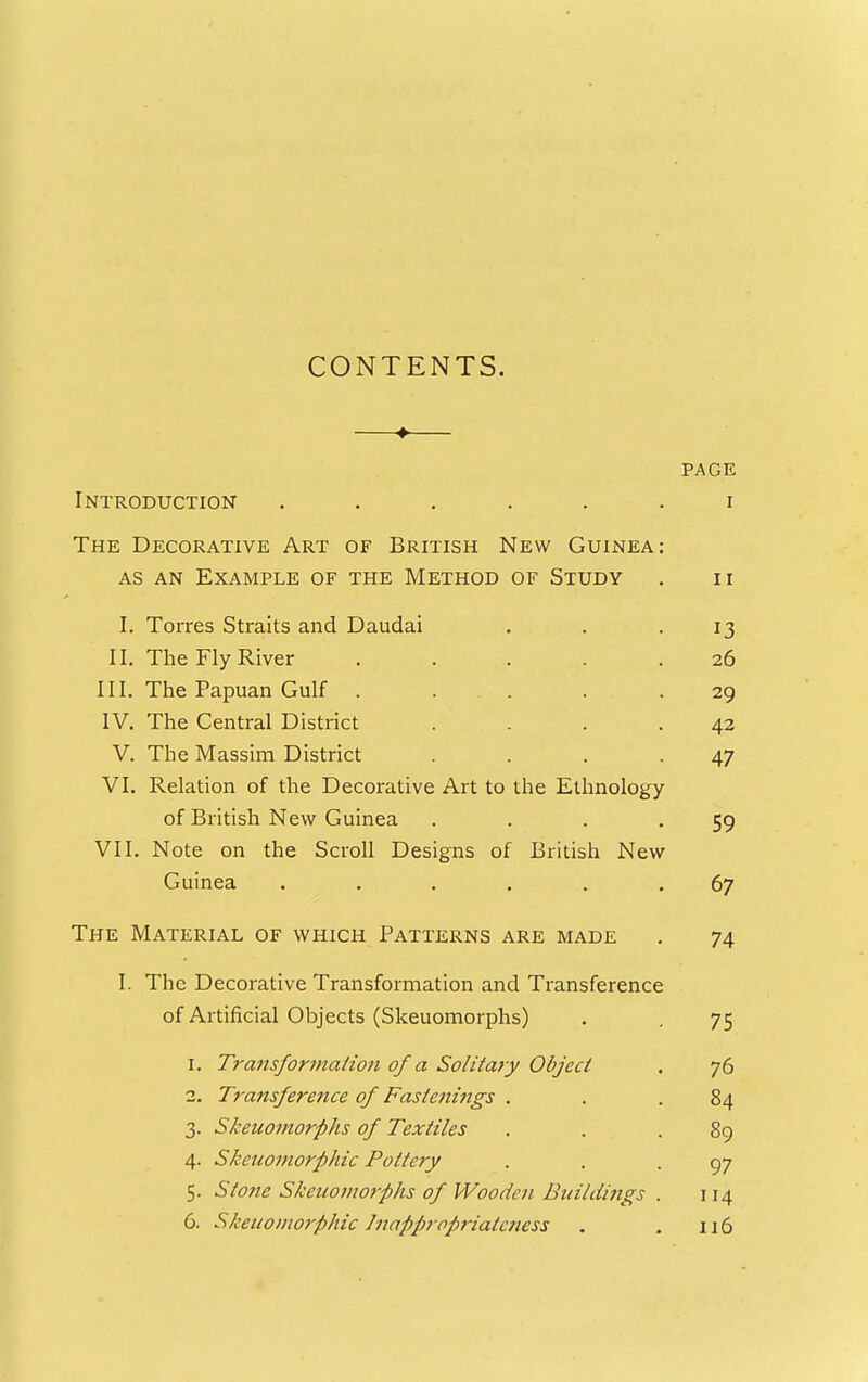 CONTENTS. ♦ PAGE Introduction ...... i The Decorative Art of British New Guinea: AS AN Example of the Method of Study . ii I. Torres Straits and Daudai . . .13 II. The Fly River ..... 26 III. The Papuan Gulf ..... 29 IV. The Central District . . . .42 V. The Massim District . . .47 VI. Relation of the Decorative Art to the Ethnology of British New Guinea . . . '59 VII. Note on the Scroll Designs of British New Guinea ...... 67 The Material of which Patterns are made . 74 I. The Decorative Transformation and Transference of Artificial Objects (Skeuomorphs) . , 75 1. Transforination of a Solitary Object . 76 2. Transference of Fastenmgs . . .84 3. Skeuomorphs of Textiles . . .89 4. Skeuomorphic Pottery . . .97 5. Sto7ie Skeuomorphs of Woodeii Buildings . 114 6. Skeuomorphic Jitappropriatcness . . 116