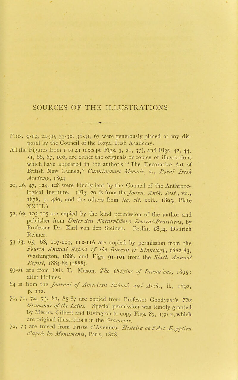 SOURCES OF THE ILLUSTRATIONS Figs. 9-19, 24-30, 33-36, 38-41, 67 were generously placed at my dis- posal by the Council of the Royal Irish Academy. All the Figures from I to 41 (except Figs. 3, 21, 37), and Figs. 42, 44, 51, 66, 67, 106, are either the originals or copies of illustrations which have appeared in the author's  The Decorative Art of British New Guinea, Ctmningham Memoir, x., Royal Irish Academy, 1894. 20, 46, 47, 124, 128 were kindly lent by the Council of the Anthropo- logical Institute. (Fig. 20 is from the Joiirn. Aiith, Inst., vii., 1878, p. 480, and the others from lac. cil. xxii., 1893, Plate XXIII.) 52. 69, 103-105 are copied by the kind permission of the author and publisher from Unter den Naturvolkern Zentral-Brasiliens, by Professor Dr. Karl von den Steinen. Berlin, i8;4. Dietrich Reimer. 5.1-63. 65, 68, 107-109, 112-116 are copied by permission from the Fourth Annual Report of the Bureau of Ethnology, 1882-83, Washington, 1886, and Figs. 91-101 from the Sixth Annual Report, 1884-85 (1888). 59-61 are from Otis T. Mason, The Origins of Inventions, 1S95; after Holmes. 64 is from the: Journal of American Elhnol. and Arch., ii., 1892, p. 112. 7°; 7ij 74. 75. 81, 85-87 are copied from Professor Goodyear's The Grammar of the Lotus. Special permission was kindly granted by Messrs. Gilbert and Rivington to copy Figs. 87, 130 F, which are original illustrations in the Grammar. 72, 73 are traced from Prisse d'Avennes, Hisioire de VArt Ej^yptieu d'apr'cs les Monuments, Paris, 1878.