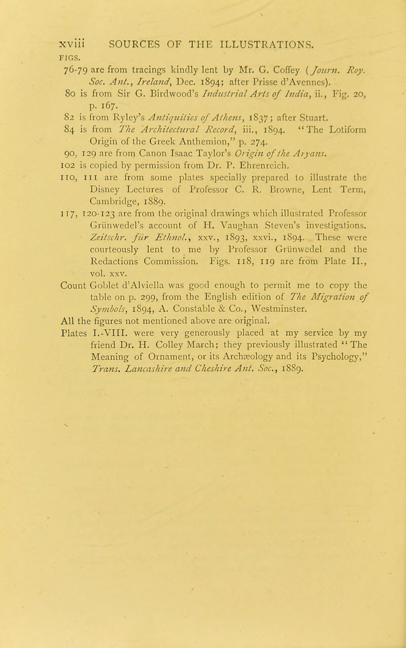 FIGS. 76-79 are from tracings kindly lent by Mr. G. Coffey (Joiirn. Roy. Soc. Anl., Ireland, Dec. 1894; after Prisse d'Avennes). 80 is from Sir G. Birdwood's Industrial Arts of India, ii., Fig. 20, p. 167. 82 is from Ryley's Antiquities of Athens, 1837; after Stuart. 84 is from The Architecttiral Record, iii,, 1894. The Lotiform Origin of the Greek Anthcmion, p. 274. 90, 129 are from Canon Isaac Taylor's Origin of the Aryans. 102 is copied by permission from Dr. P. Ehrenreich. no, III are from some plates specially prepared to illustrate the Disney Lectures of Professor C. R. Browne, Lent Term, Cambridge, 1S89. 117, 120-123 are from the original drawings which illustrated Professor Griinwedel's account of PI. Vaughan .Steven's investigations. Zeitschr. filr EthnoL, xxv., 1893, xxvi., 1S94. These were courteously lent to me by Professor Grunwedel and the Redactions Commission. Figs. 118, 119 are from Plate II., vol. xxv. Count Goblet d'Alviella was good enough to permit me to copy the table on p. 299, from the English edition of The Migration of Symbols, 1894, A. Constable & Co., Westminster. All the figures not mentioned above are original. Plates I.-VIII. were very generously placed at my service by my friend Dr. H. Colley March; they previously illustrated The Meaning of Ornament, or its Archaeology and its Psycholog)', Trans. Lancashire and Cheshire Ant. Soc, 18S9.
