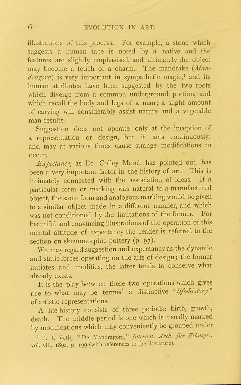 illustrations of this process. For example, a stone which suggests a human face is noted by a native and the features are slightly emphasised, and ultimately the object may become a fetich or a charm. The mandrake (Man- dragora) is very important in sympathetic magic,^ and its human attributes have been suggested by the two roots which diverge from a common underground portion, and which recall the body and legs of a man; a slight amount of carving will considerably assist nature and a vegetable man results. Suggestion does not operate only at the inception of a representation or design, but it acts continuously, and may at various times cause strange modifications to occur. Expectancy, as Dr. Colley March has pointed out, has been a very important factor in the history of art. This is intimately connected with the association of ideas. If a particular form or marking was natural to a manufactured object, the same form and analogous marking would be given to a similar object made in a different manner, and which was not conditioned by the limitations of the former. For beautiful and convincing illustrations of the operation of this mental attitude of expectancy the reader is referred to the section on skeuomorphic pottery (p. 97). We may regard suggestion and expectancy as the dynamic and static forces operating on the arts of design; the former initiates and modifies, the latter tends to conserve what already exists. It is the play between these two operations which gives rise to what may be termed a distinctive ''life-history'' of artistic representations. A life-history consists of three periods: birth, growth, death. The middle period is one which is usually marked by modifications which may conveniently be grouped under J P. J. Veth, De Mandragora, Tniernat. Arch, fur Ethnogr., vol. vii., 1894, p. 199 (with references to the literature).