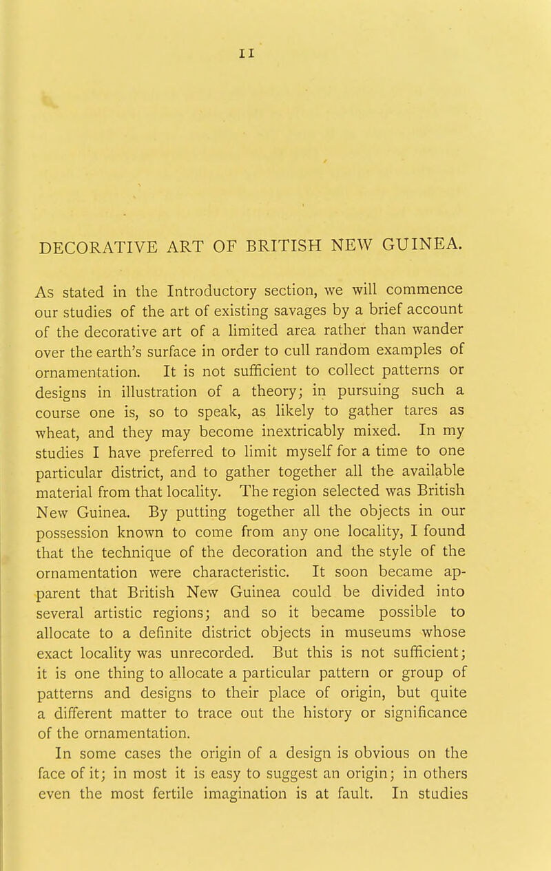 DECORATIVE ART OF BRITISH NEW GUINEA. As stated in the Introductory section, we will commence our studies of the art of existing savages by a brief account of the decorative art of a limited area rather than wander over the earth's surface in order to cull random examples of ornamentation. It is not sufificient to collect patterns or designs in illustration of a theory; in pursuing such a course one is, so to speak, as likely to gather tares as wheat, and they may become inextricably mixed. In my studies I have preferred to limit myself for a time to one particular district, and to gather together all the available material from that locality. The region selected was British New Guinea. By putting together all the objects in our possession known to come from any one locality, I found that the technique of the decoration and the style of the ornamentation were characteristic. It soon became ap- parent that British New Guinea could be divided into several artistic regions; and so it became possible to allocate to a definite district objects in museums whose exact locaUty was unrecorded. But this is not sufficient; it is one thing to allocate a particular pattern or group of patterns and designs to their place of origin, but quite a different matter to trace out the history or significance of the ornamentation. In some cases the origin of a design is obvious on the face of it; in most it is easy to suggest an origin; in others even the most fertile imagination is at fault. In studies