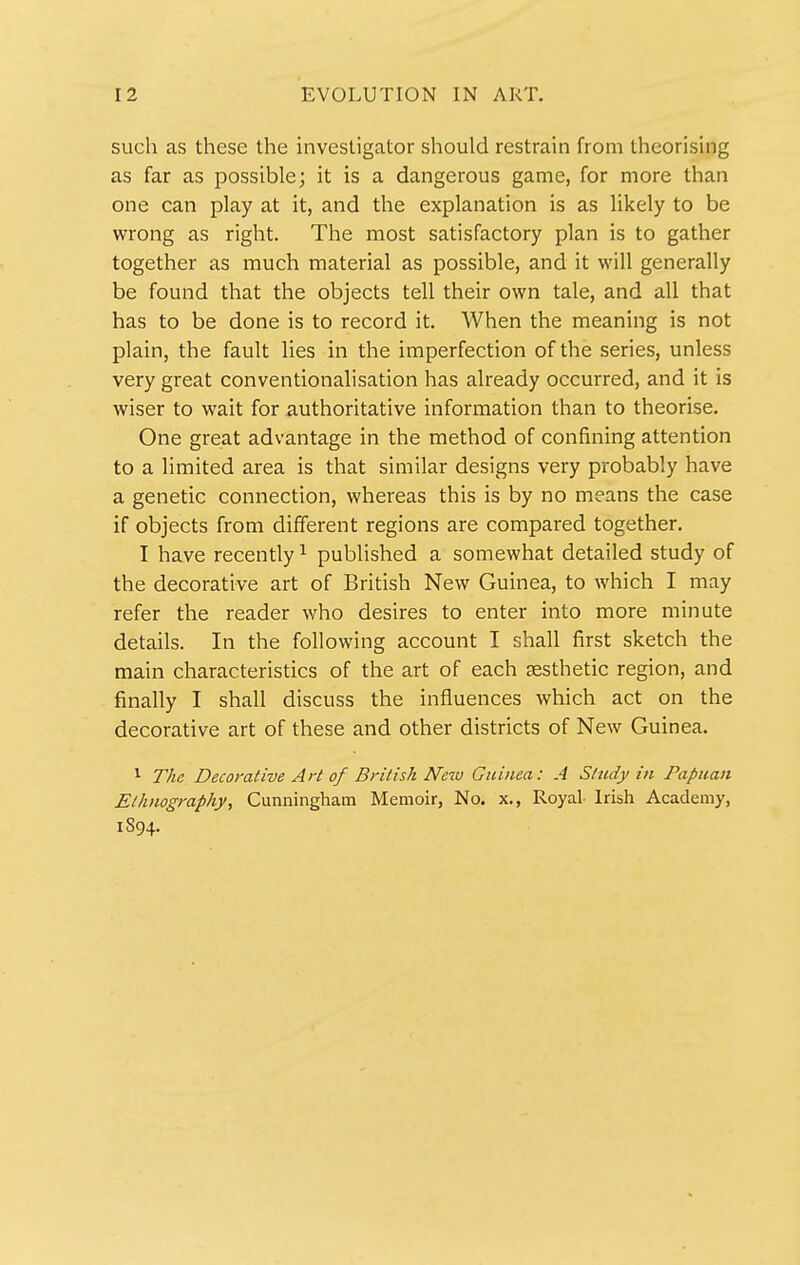 such as these the investigator should restrain from theorising as far as possible; it is a dangerous game, for more than one can play at it, and the explanation is as likely to be wrong as right. The most satisfactory plan is to gather together as much material as possible, and it will generally be found that the objects tell their own tale, and all that has to be done is to record it. When the meaning is not plain, the fault lies in the imperfection of the series, unless very great conventionalisation has already occurred, and it is wiser to wait for authoritative information than to theorise. One great advantage in the method of confining attention to a limited area is that similar designs very probably have a genetic connection, whereas this is by no means the case if objects from different regions are compared together. I have recently ^ published a somewhat detailed study of the decorative art of British New Guinea, to which I may refer the reader who desires to enter into more minute details. In the following account I shall first sketch the main characteristics of the art of each aesthetic region, and finally I shall discuss the influences which act on the decorative art of these and other districts of New Guinea. ^ The, Decorative Art of British New Guinea: A Study in Papuan Ethnography, Cunningham Memoir, No. x,, Royal Irish Academy, 1S94.