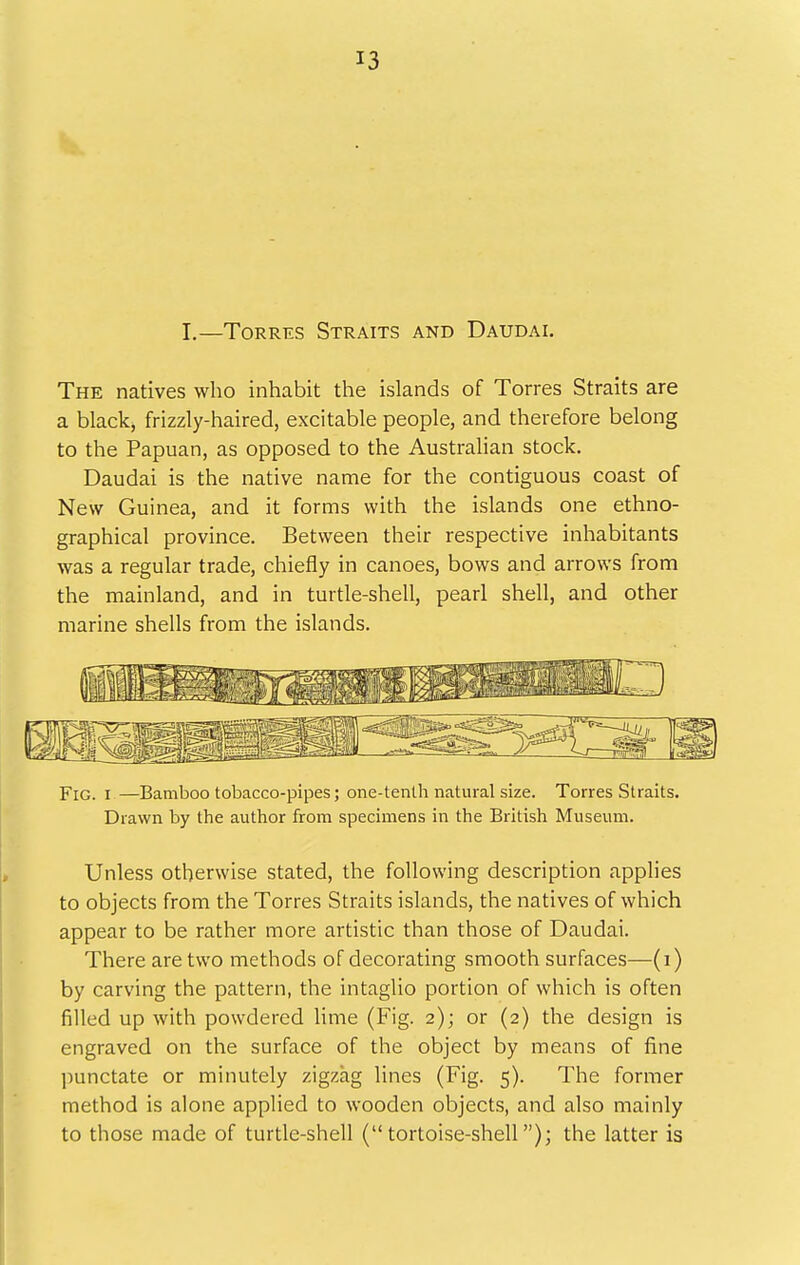 I.—Torres Straits and Daudai. The natives who inhabit the islands of Torres Straits are a black, frizzly-haired, excitable people, and therefore belong to the Papuan, as opposed to the Australian stock. Daudai is the native name for the contiguous coast of New Guinea, and it forms with the islands one ethno- graphical province. Between their respective inhabitants was a regular trade, chiefly in canoes, bows and arrows from the mainland, and in turtle-shell, pearl shell, and other marine shells from the islands. Fig. I —Bamboo tobacco-pipes; one-tenlh natural size. Torres Straits. Drawn by the author from specimens in the British Museum. Unless otherwise stated, the following description applies to objects from the Torres Straits islands, the natives of which appear to be rather more artistic than those of Daudai. There are two methods of decorating smooth surfaces—(i) by carving the pattern, the intaglio portion of which is often filled up with powdered Hme (Fig. 2); or (2) the design is engraved on the surface of the object by means of fine punctate or minutely zigzag lines (Fig. 5). The former method is alone applied to wooden objects, and also mainly to those made of turtle-shell (tortoise-shell); the latter is