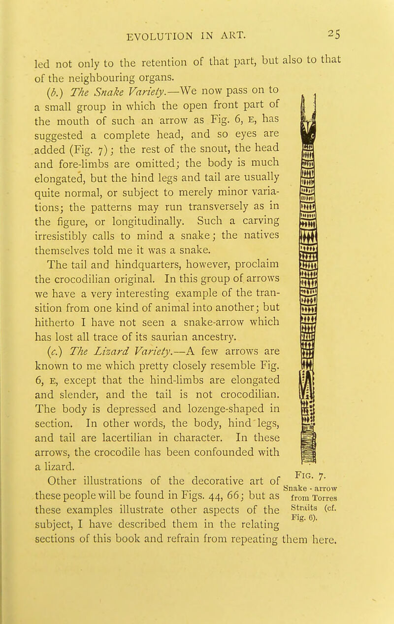 led not only to the retention of that part, but of the neighbouring organs. (d.) The Snake Variety.—now pass on to a small group in which the open front part of the mouth of such an arrow as Fig. 6, E, has suggested a complete head, and so eyes are added (Fig. 7); the rest of the snout, the head and fore-limbs are omitted; the body is much elongated, but the hind legs and tail are usually quite normal, or subject to merely minor varia- tions; the patterns may run transversely as in the figure, or longitudinally. Such a carving irresistibly calls to mind a snake; the natives themselves told me it was a snake. The tail and hindquarters, however, proclaim the crocodilian original. In this group of arrows we have a very interesting example of the tran- sition from one kind of animal into another; but hitherto I have not seen a snake-arrow which has lost all trace of its saurian ancestry. (c.) The Lizard Variety.—A few arrows are known to me which pretty closely resemble Fig. 6, E, except that the hind-limbs are elongated and slender, and the tail is not crocodilian. The body is depressed and lozenge-shaped in section. In other words, the body, hind legs, and tail are lacertilian in character. In these arrows, the crocodile has been confounded with a lizard. Other illustrations of the decorative art of these people will be found in Figs. 44, 66; but as these examples illustrate other aspects of the subject, I have described them in the relating sections of this book and refrain from repeating also to that Tt m jlltWI \m L'ltti! HHI i Mm SH 5ia Fig. 7. Snake • arrow from Torres Straits (cf. Fig. 6). them here.
