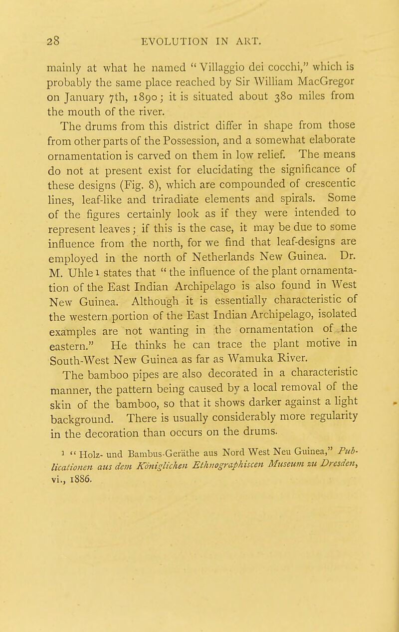 mainly at what he named  Villaggio dei cocchi, which is probably the same place reached by Sir William MacGregor on January 7th, 1890; it is situated about 380 miles from the mouth of the river. The drums from this district differ in shape from those from other parts of the Possession, and a somewhat elaborate ornamentation is carved on them in low relief. The means do not at present exist for elucidating the significance of these designs (Fig. 8), which are compounded of crescentic lines, leaf-like and triradiate elements and spirals. Some of the figures certainly look as if they were intended to represent leaves; if this is the case, it may be due to some influence from the north, for we find that leaf-designs are employed in the north of Netherlands New Guinea. Dr. M. Uhle 1 states that  the influence of the plant ornamenta- tion of the East Indian Archipelago is also found in West New Guinea. Although it is essentially characteristic of the western portion of the East Indian Archipelago, isolated examples are not wanting in the ornamentation of the eastern. He thinks he can trace the plant motive in South-W^est New Guinea as far as Wamuka River, The bamboo pipes are also decorated in a characteristic manner, the pattern being caused by a local removal of the skin of the bamboo, so that it shows darker against a light background. There is usually considerably more regularity in the decoration than occurs on the drums. ^  Holz- und Bambus-Gerathe aus Nord West Neu Guinea, Pub- licalionen aus dem KdnisUchen Ethnographiscen Museum zu Dresden, vi., 1886.