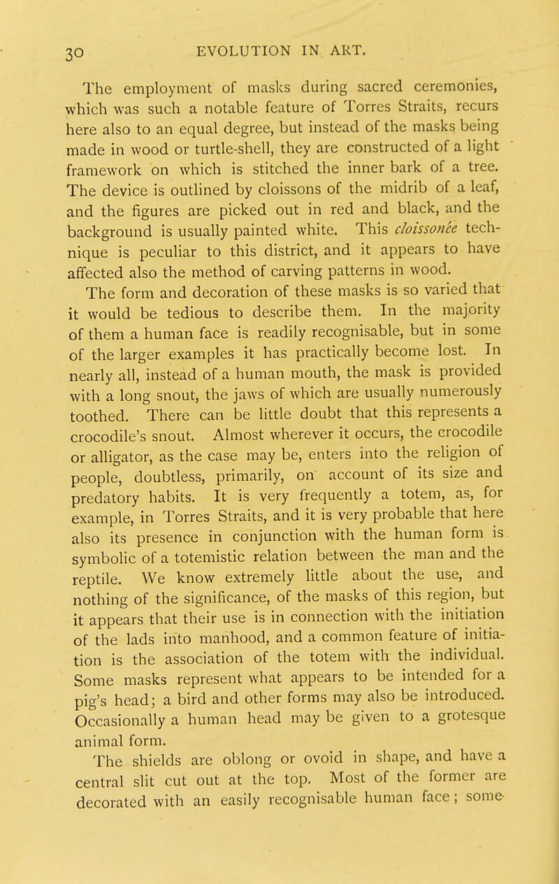 The employment of masks during sacred ceremonies, which was such a notable feature of Torres Straits, recurs here also to an equal degree, but instead of the masks being made in wood or turtle-shell, they are constructed of a light framework on which is stitched the inner bark of a tree. The device is outhned by cloissons of the midrib of a leaf, and the figures are picked out in red and black, and the background is usually painted white. This cloissonee tech- nique is peculiar to this district, and it appears to have affected also the method of carving patterns in wood. The form and decoration of these masks is so varied that it would be tedious to describe them. In the majority of them a human face is readily recognisable, but in some of the larger examples it has practically become lost. In nearly all, instead of a human mouth, the mask is provided with a long snout, the jaws of which are usually numerously toothed. There can be little doubt that this represents a crocodile's snout. Almost wherever it occurs, the crocodile or alligator, as the case may be, enters into the religion of people, doubtless, primarily, on account of its size and predatory habits. It is very frequently a totem, as, for example, in Torres Straits, and it is very probable that here also its presence in conjunction with the human form is symbolic of a totemistic relation between the man and the reptile. We know extremely little about the use, and nothing of the significance, of the masks of this region, but it appears that their use is in connection with the initiation of the lads into manhood, and a common feature of initia- tion is the association of the totem with the individual. Some masks represent what appears to be intended for a pig's head; a bird and other forms may also be introduced. Occasionally a human head may be given to a grotesque animal form. The shields are oblong or ovoid in shape, and have a central slit cut out at the top. Most of the former are decorated with an easily recognisable human face; some-