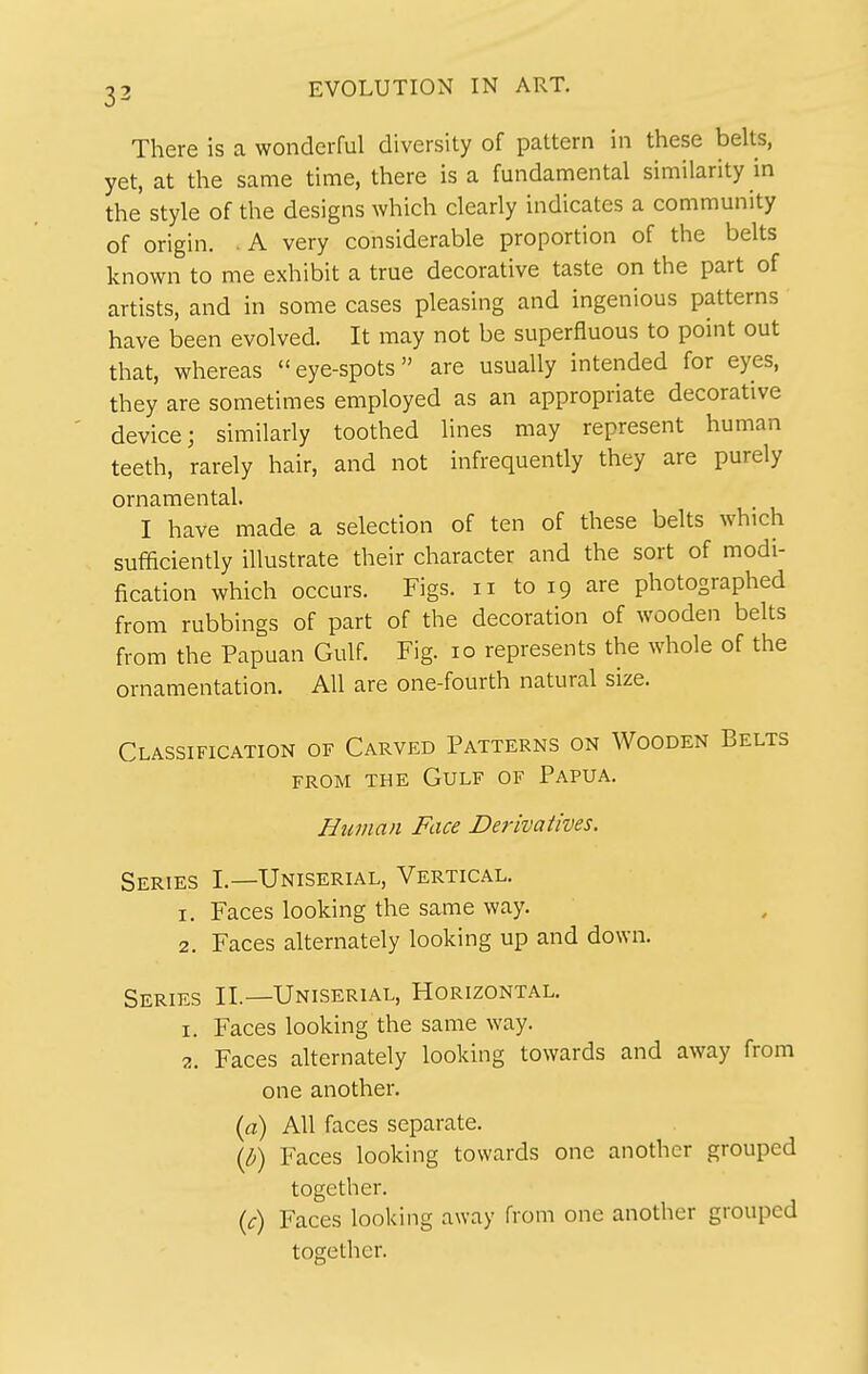 There is a wonderful diversity of pattern in these belts, yet, at the same time, there is a fundamental similarity in the style of the designs which clearly indicates a community of origin. . A very considerable proportion of the belts known to me exhibit a true decorative taste on the part of artists, and in some cases pleasing and ingenious patterns have been evolved. It may not be superfluous to point out that, whereas eye-spots are usually intended for eyes, they are sometimes employed as an appropriate decorative device; similarly toothed lines may represent human teeth, rarely hair, and not infrequently they are purely ornamental. I have made a selection of ten of these belts which sufficiently illustrate their character and the sort of modi- fication which occurs. Figs, ii to 19 are photographed from rubbings of part of the decoration of wooden belts from the Papuan Gulf. Fig. 10 represents the whole of the ornamentation. All are one-fourth natural size. Classification of Carved Patterns on Wooden Belts FROM THE Gulf of Papua. Human Face Derivatives. Series I.—Uniserial, Vertical. 1. Faces looking the same way. 2. Faces alternately looking up and down. Series II.—Uniserial, Horizontal. 1. Faces looking the same way. 2. Faces alternately looking towards and away from one another. {a) All faces separate. (h) Faces looking towards one another grouped together. ic) Faces looking away from one another grouped together.